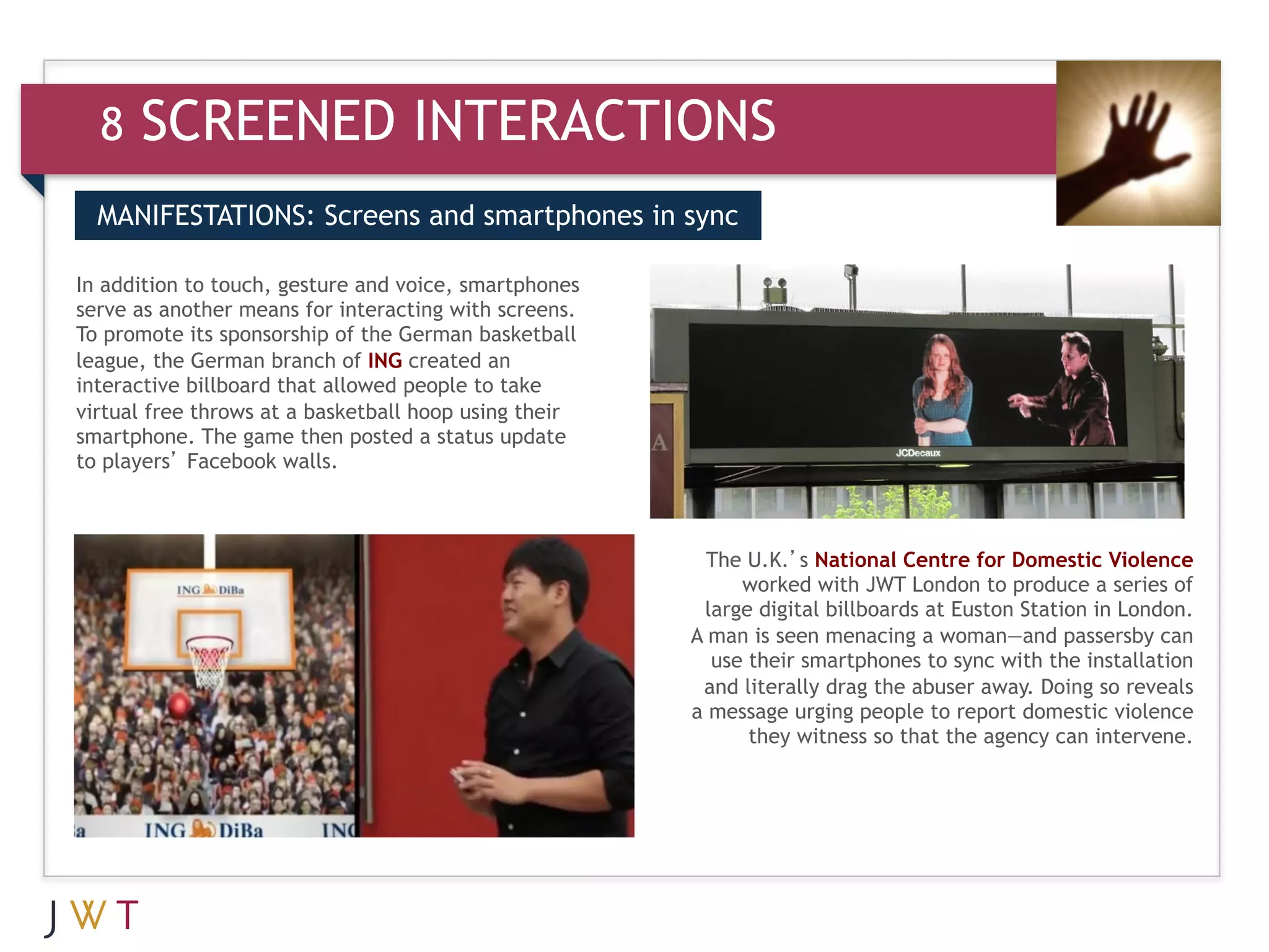 8   SCREENED INTERACTIONS
  MANIFESTATIONS: Screens and smartphones in sync


      GENERATION GO
In addition to touch, gesture and voice, smartphones
  3
serve as another means for interacting with screens.
To promote its sponsorship of the German basketball
league, the German branch of ING created an
interactive billboard that allowed people to take
virtual free throws at a basketball hoop using their
smartphone. The game then posted a status update
to players’ Facebook walls.



                                                         The U.K.’s National Centre for Domestic Violence
                                                            worked with JWT London to produce a series of
                                                        large digital billboards at Euston Station in London.
                                                       A man is seen menacing a woman—and passersby can
                                                         use their smartphones to sync with the installation
                                                        and literally drag the abuser away. Doing so reveals
                                                       a message urging people to report domestic violence
                                                             they witness so that the agency can intervene.
 