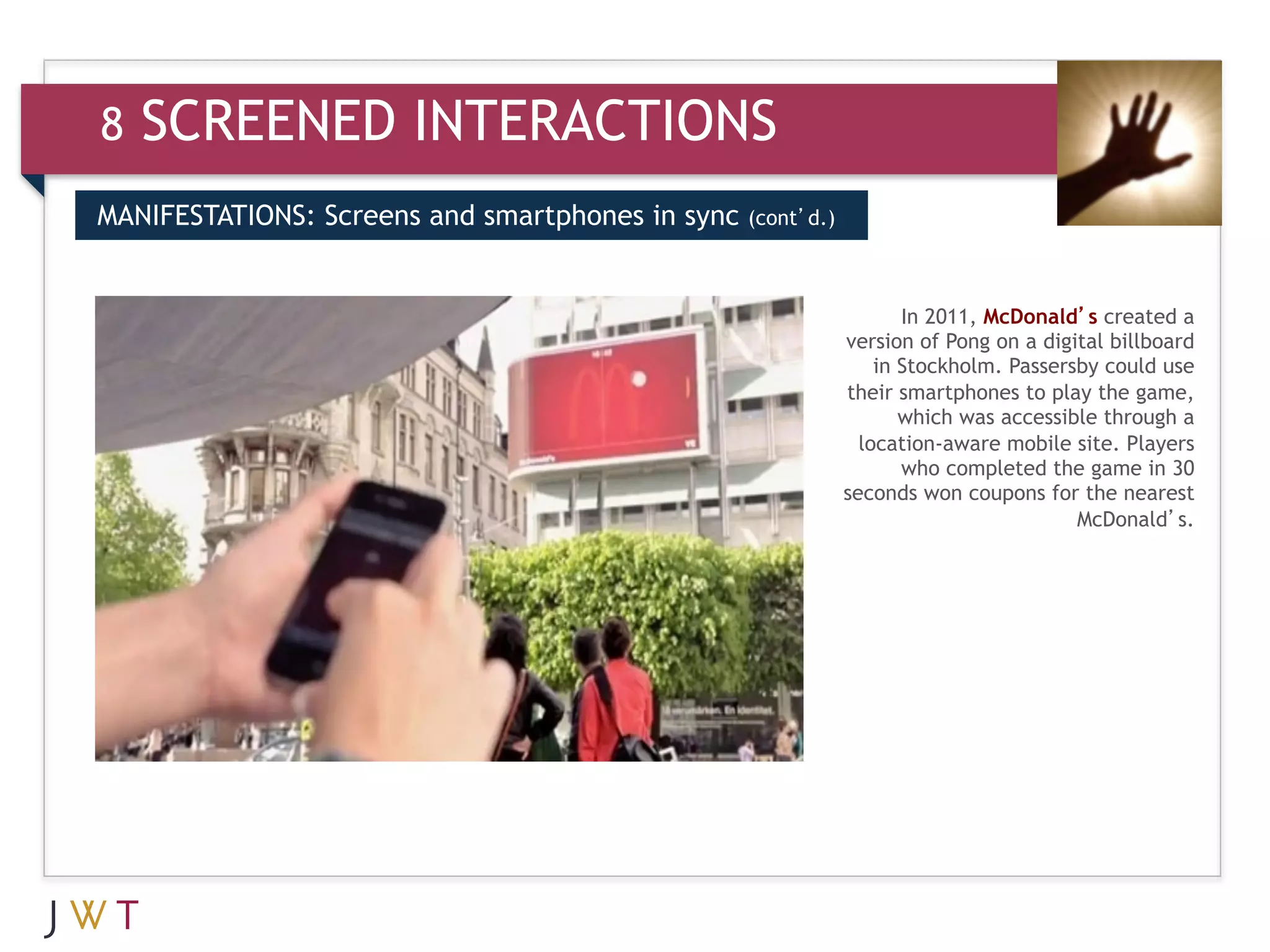 8   SCREENED INTERACTIONS
MANIFESTATIONS: Screens and smartphones in sync   (cont’d.)



3   GENERATION GO                                                    In 2011, McDonald’s created a
                                                              version of Pong on a digital billboard
                                                                  in Stockholm. Passersby could use
                                                              their smartphones to play the game,
                                                                     which was accessible through a
                                                                location-aware mobile site. Players
                                                                     who completed the game in 30
                                                              seconds won coupons for the nearest
                                                                                       McDonald’s.
 