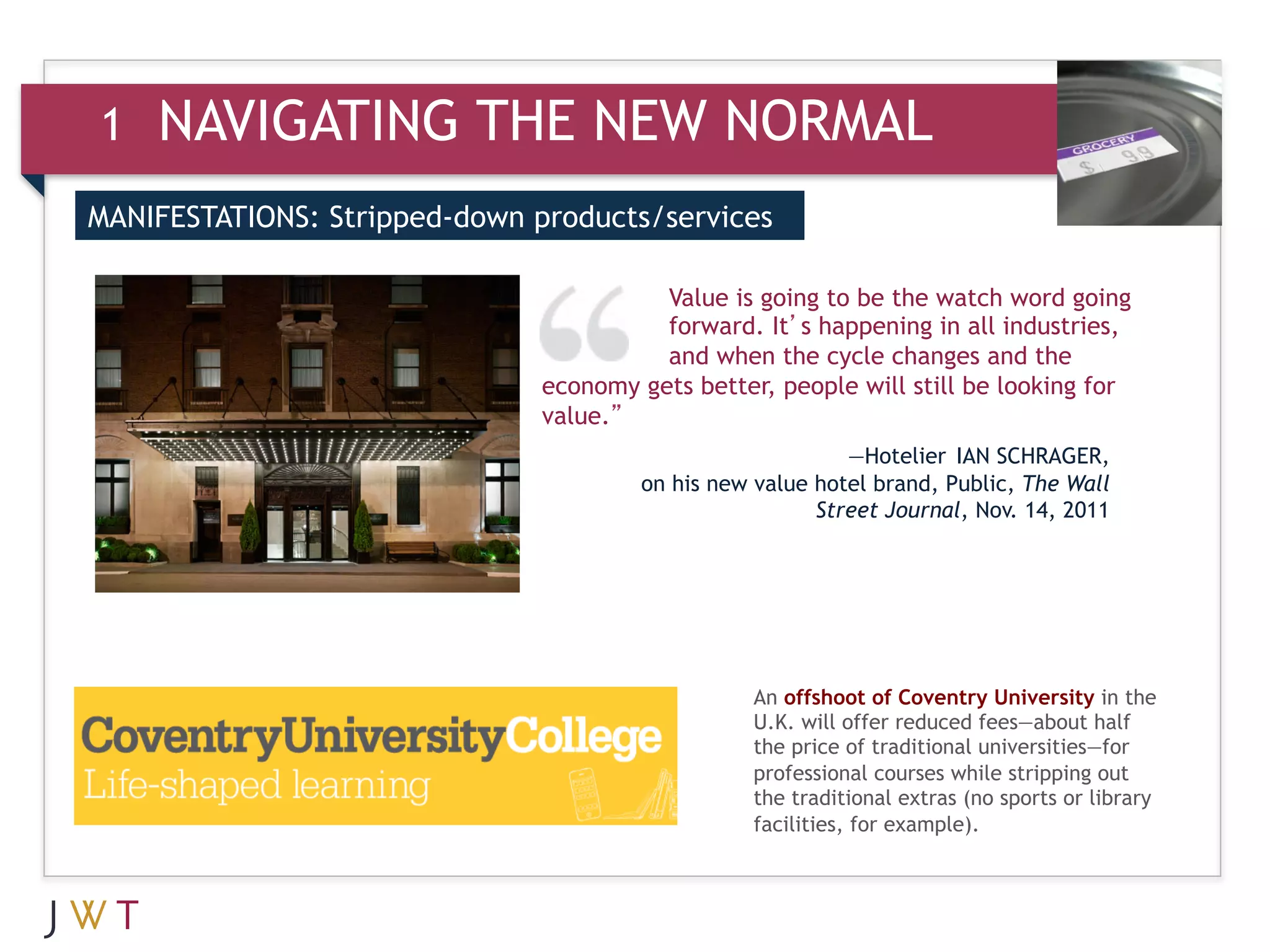 1   NAVIGATING THE NEW NORMAL
MANIFESTATIONS: Stripped-down products/services


3    GENERATION GO                       Value is going to be the watch word going
                                         forward. It’s happening in all industries,
                                         and when the cycle changes and the
                               economy gets better, people will still be looking for
                               value.”
                                                           —Hotelier IAN SCHRAGER,
                                       on his new value hotel brand, Public, The Wall
                                                        Street Journal, Nov. 14, 2011




                                                  An offshoot of Coventry University in the
                                                  U.K. will offer reduced fees—about half
                                                  the price of traditional universities—for
                                                  professional courses while stripping out
                                                  the traditional extras (no sports or library
                                                  facilities, for example).
 
