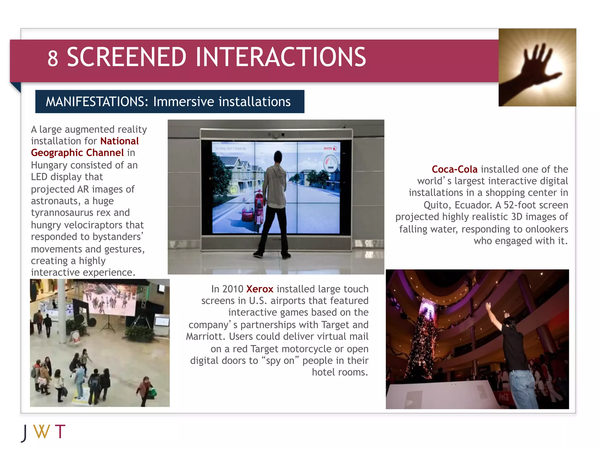8   SCREENED INTERACTIONS
   MANIFESTATIONS: Immersive installations

A large augmented reality
installation for National
Geographic Channel in
Hungary consisted of an                                                           Coca-Cola installed one of the
LED display that                                                               world’s largest interactive digital
projected AR images of                                                      installations in a shopping center in
astronauts, a huge                                                              Quito, Ecuador. A 52-foot screen
tyrannosaurus rex and                                                    projected highly realistic 3D images of
hungry velociraptors that                                                 falling water, responding to onlookers
responded to bystanders’                                                                    who engaged with it.
movements and gestures,
creating a highly
interactive experience.
                                  In 2010 Xerox installed large touch
                                screens in U.S. airports that featured
                                      interactive games based on the
                            company’s partnerships with Target and
                            Marriott. Users could deliver virtual mail
                                  on a red Target motorcycle or open
                             digital doors to “spy on” people in their
                                                          hotel rooms.
 