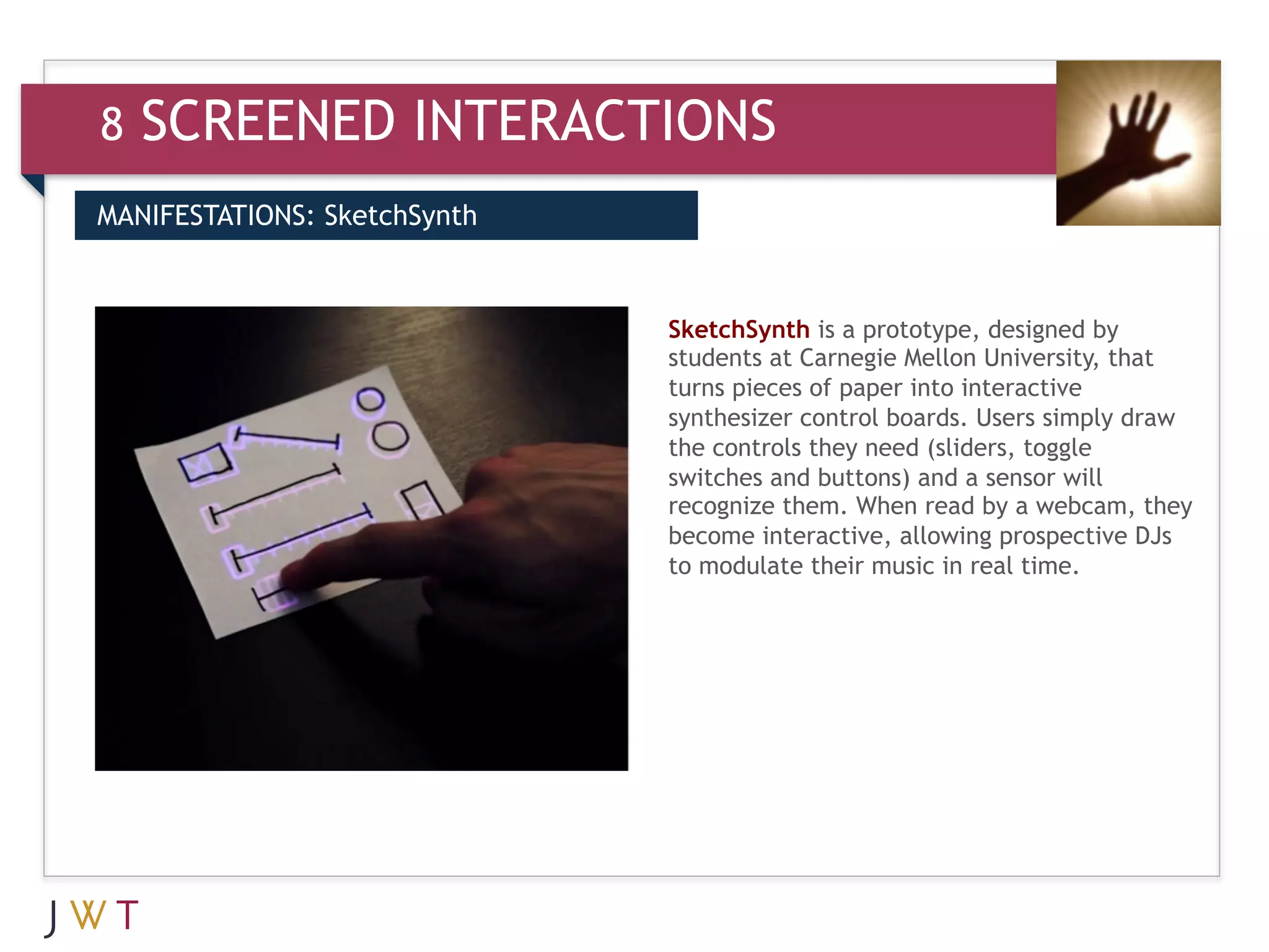 8   SCREENED INTERACTIONS
MANIFESTATIONS: SketchSynth



                              SketchSynth is a prototype, designed by
                              students at Carnegie Mellon University, that
                              turns pieces of paper into interactive
                              synthesizer control boards. Users simply draw
                              the controls they need (sliders, toggle
                              switches and buttons) and a sensor will
                              recognize them. When read by a webcam, they
                              become interactive, allowing prospective DJs
                              to modulate their music in real time.
 