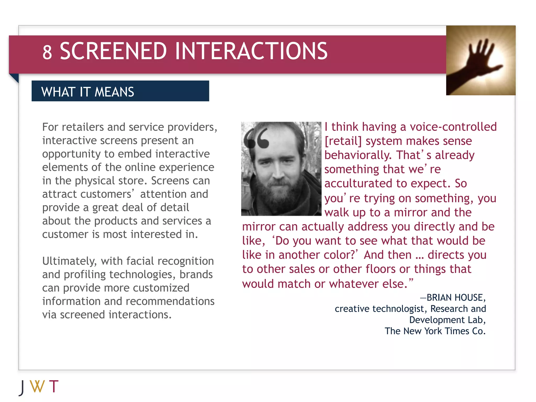 8   SCREENED INTERACTIONS
WHAT IT MEANS

For retailers and service providers,                   I think having a voice-controlled
interactive screens present an                         [retail] system makes sense
opportunity to embed interactive                       behaviorally. That’s already
elements of the online experience                      something that we’re
in the physical store. Screens can                     acculturated to expect. So
attract customers’ attention and                       you’re trying on something, you
provide a great deal of detail                         walk up to a mirror and the
about the products and services a
                                       mirror can actually address you directly and be
customer is most interested in.
                                       like, ‘Do you want to see what that would be
                                       like in another color?’ And then … directs you
Ultimately, with facial recognition
and profiling technologies, brands     to other sales or other floors or things that
can provide more customized            would match or whatever else.”
information and recommendations                                             —BRIAN HOUSE,
                                                        creative technologist, Research and
via screened interactions.                                               Development Lab,
                                                                    The New York Times Co.
 