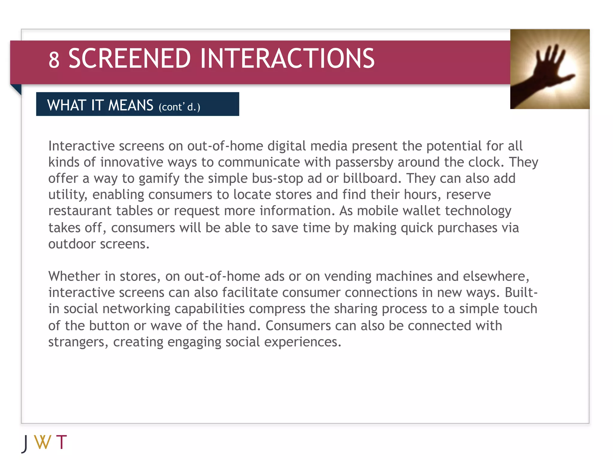 8   SCREENED INTERACTIONS
WHAT IT MEANS    (cont’d.)


Interactive screens on out-of-home digital media present the potential for all
kinds of innovative ways to communicate with passersby around the clock. They
offer a way to gamify the simple bus-stop ad or billboard. They can also add
utility, enabling consumers to locate stores and find their hours, reserve
restaurant tables or request more information. As mobile wallet technology
takes off, consumers will be able to save time by making quick purchases via
outdoor screens.

Whether in stores, on out-of-home ads or on vending machines and elsewhere,
interactive screens can also facilitate consumer connections in new ways. Built-
in social networking capabilities compress the sharing process to a simple touch
of the button or wave of the hand. Consumers can also be connected with
strangers, creating engaging social experiences.
 