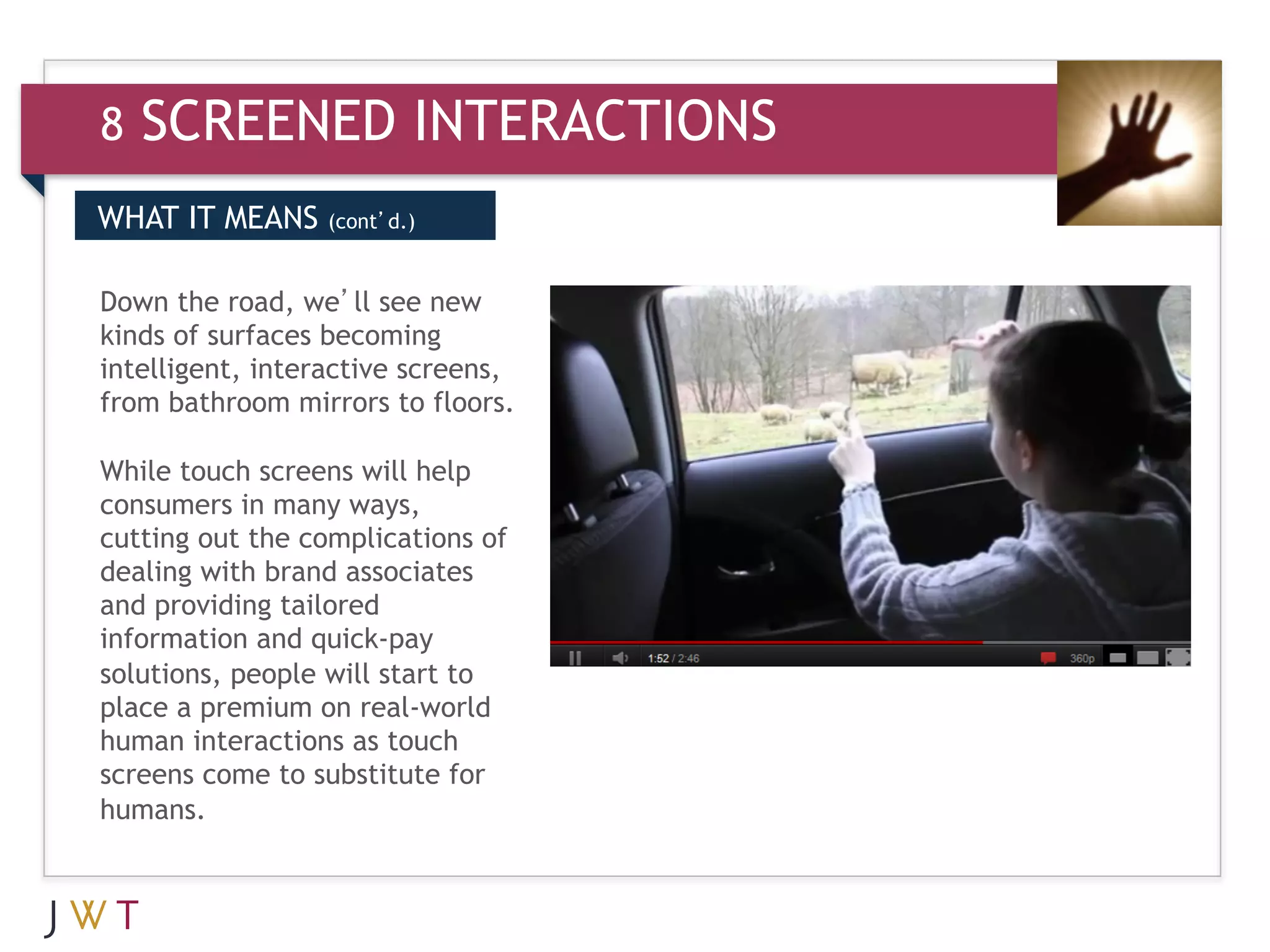 8   SCREENED INTERACTIONS
WHAT IT MEANS     (cont’d.)


Down the road, we’ll see new
kinds of surfaces becoming
intelligent, interactive screens,
from bathroom mirrors to floors.

While touch screens will help
consumers in many ways,
cutting out the complications of
dealing with brand associates
and providing tailored
information and quick-pay
solutions, people will start to
place a premium on real-world
human interactions as touch
screens come to substitute for
humans.
 