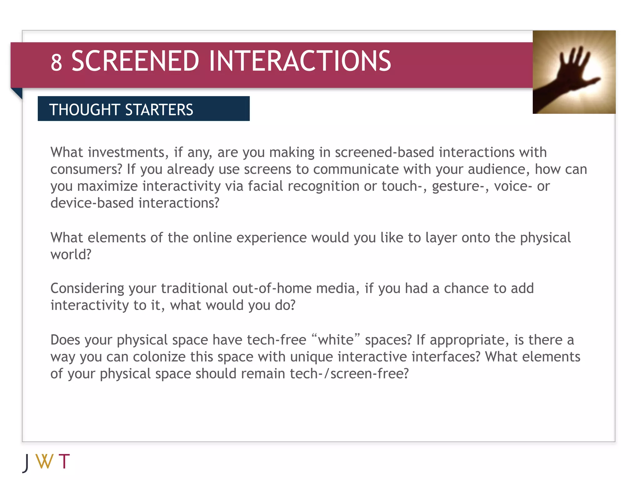 8   SCREENED INTERACTIONS
THOUGHT STARTERS


3 GENERATION GO communicate with your audience, how can
What investments, if any, are you making in screened-based interactions with
consumers? If you already use screens to
you maximize interactivity via facial recognition or touch-, gesture-, voice- or
device-based interactions?

What elements of the online experience would you like to layer onto the physical
world?

Considering your traditional out-of-home media, if you had a chance to add
interactivity to it, what would you do?

Does your physical space have tech-free “white” spaces? If appropriate, is there a
way you can colonize this space with unique interactive interfaces? What elements
of your physical space should remain tech-/screen-free?
 