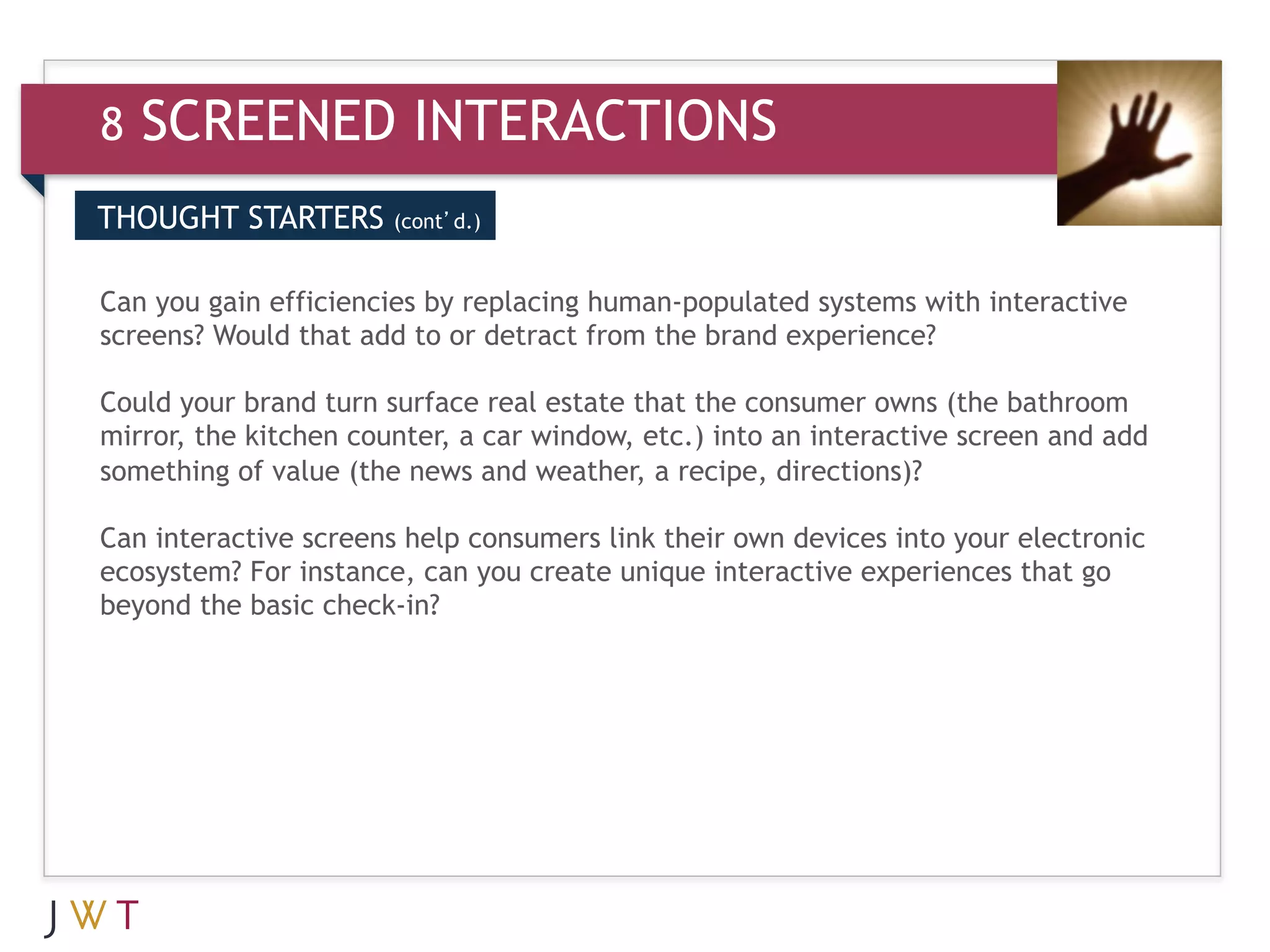 8   SCREENED INTERACTIONS
THOUGHT STARTERS       (cont’d.)



3 GENERATION GO the brand experience? interactive
Can you gain efficiencies by replacing human-populated systems with
screens? Would that add to or detract from

Could your brand turn surface real estate that the consumer owns (the bathroom
mirror, the kitchen counter, a car window, etc.) into an interactive screen and add
something of value (the news and weather, a recipe, directions)?

Can interactive screens help consumers link their own devices into your electronic
ecosystem? For instance, can you create unique interactive experiences that go
beyond the basic check-in?
 