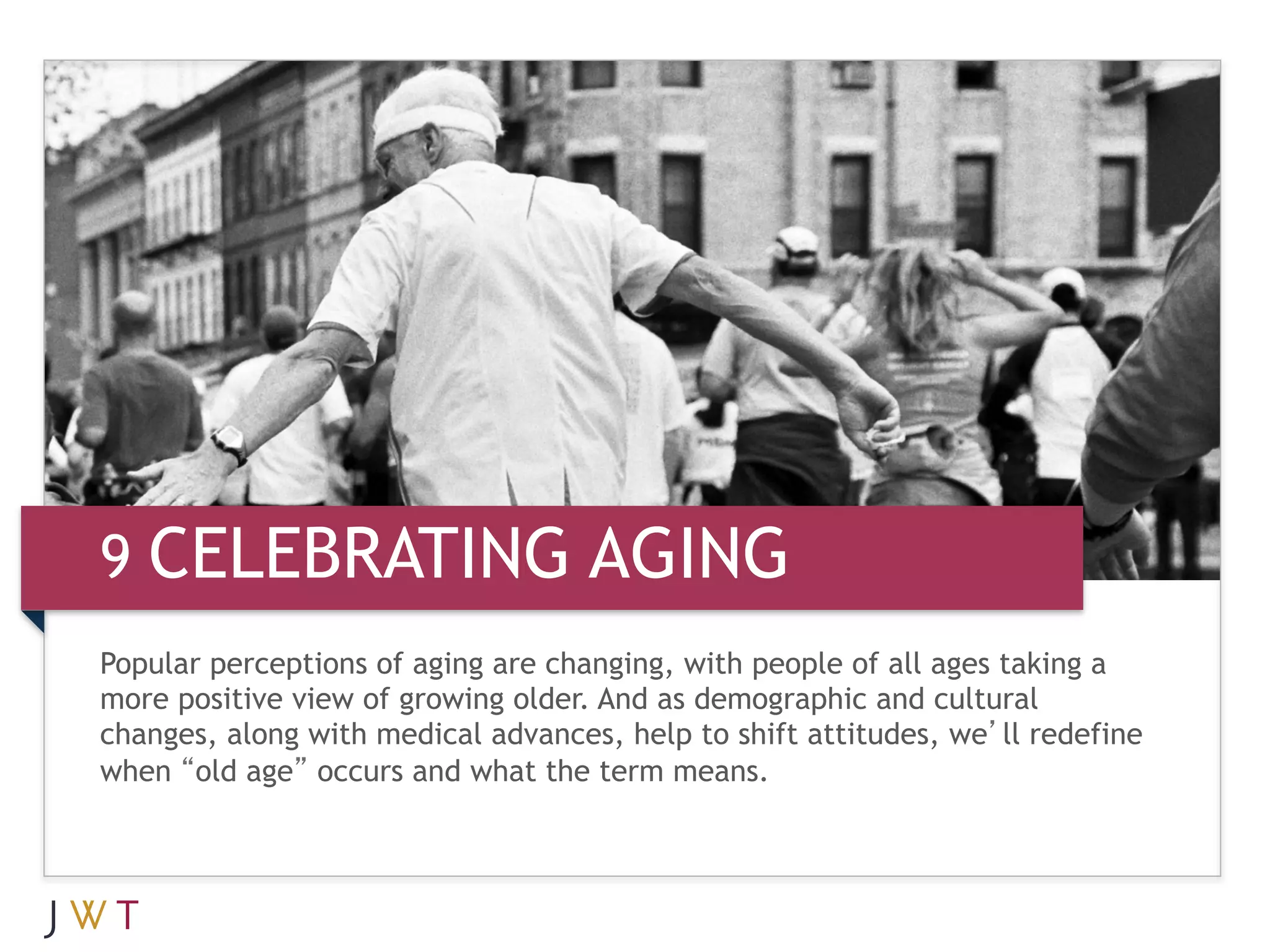 9 CELEBRATING AGING
Popular perceptions of aging are changing, with people of all ages taking a
more positive view of growing older. And as demographic and cultural
changes, along with medical advances, help to shift attitudes, we’ll redefine
when “old age” occurs and what the term means.
 
