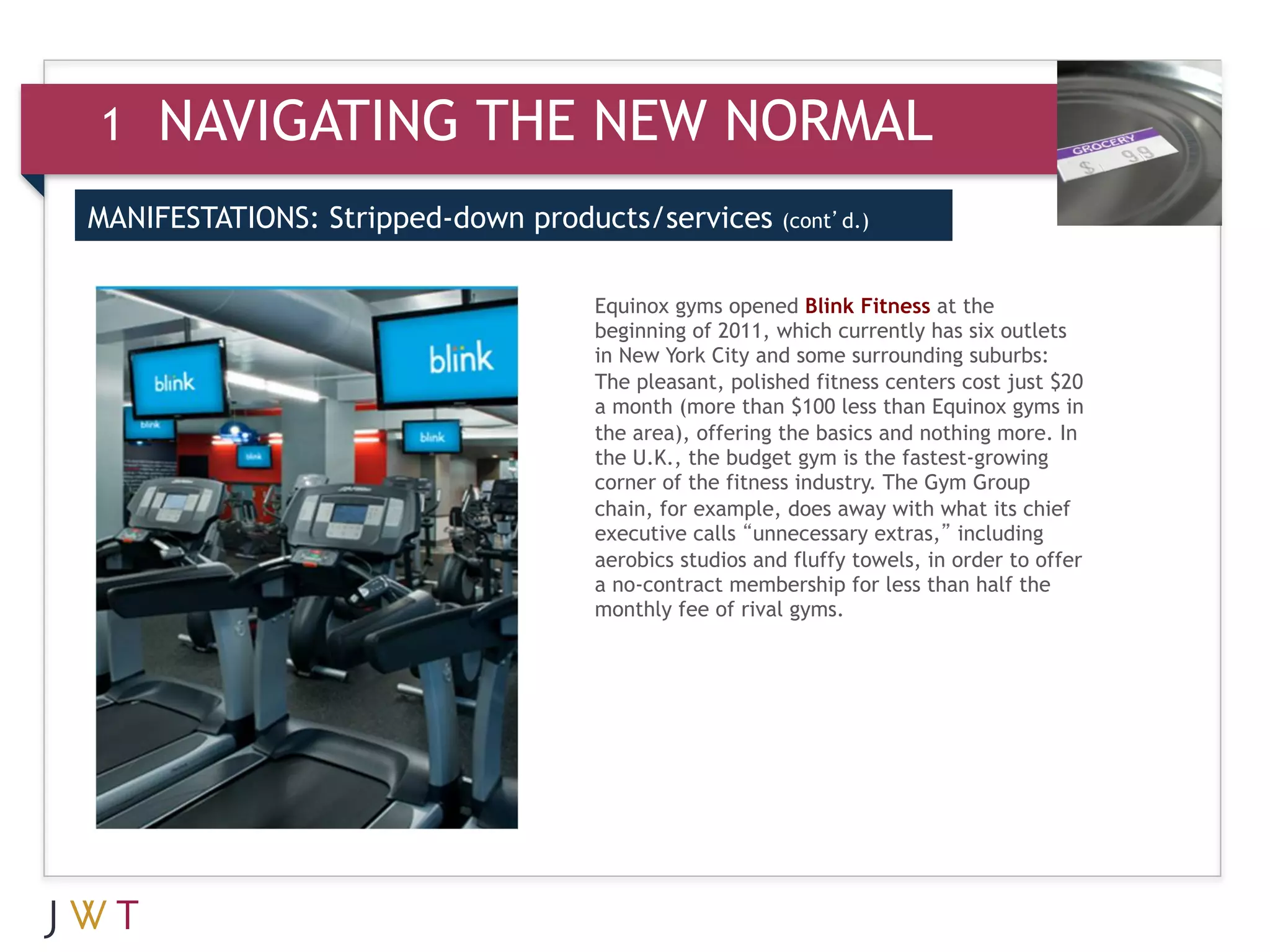 1   NAVIGATING THE NEW NORMAL
MANIFESTATIONS: Stripped-down products/services       (cont’d.)



                                  Equinox gyms opened Blink Fitness at the
                                  beginning of 2011, which currently has six outlets
                                  in New York City and some surrounding suburbs:
                                  The pleasant, polished fitness centers cost just $20
                                  a month (more than $100 less than Equinox gyms in
                                  the area), offering the basics and nothing more. In
                                  the U.K., the budget gym is the fastest-growing
                                  corner of the fitness industry. The Gym Group
                                  chain, for example, does away with what its chief
                                  executive calls “unnecessary extras,” including
                                  aerobics studios and fluffy towels, in order to offer
                                  a no-contract membership for less than half the
                                  monthly fee of rival gyms.
 