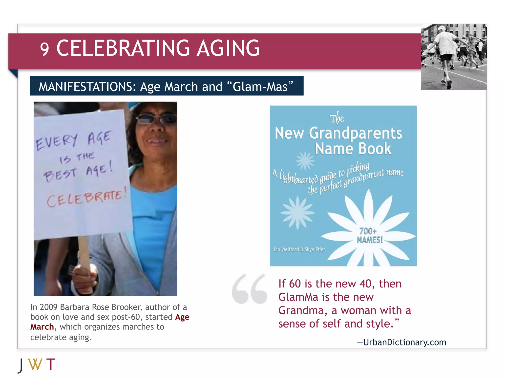 9   CELEBRATING AGING
  MANIFESTATIONS: Age March and “Glam-Mas”


  3   GENERATION GO




                                            If 60 is the new 40, then
                                            GlamMa is the new
In 2009 Barbara Rose Brooker, author of a   Grandma, a woman with a
book on love and sex post-60, started Age
March, which organizes marches to           sense of self and style.”
celebrate aging.
                                                          —UrbanDictionary.com
 