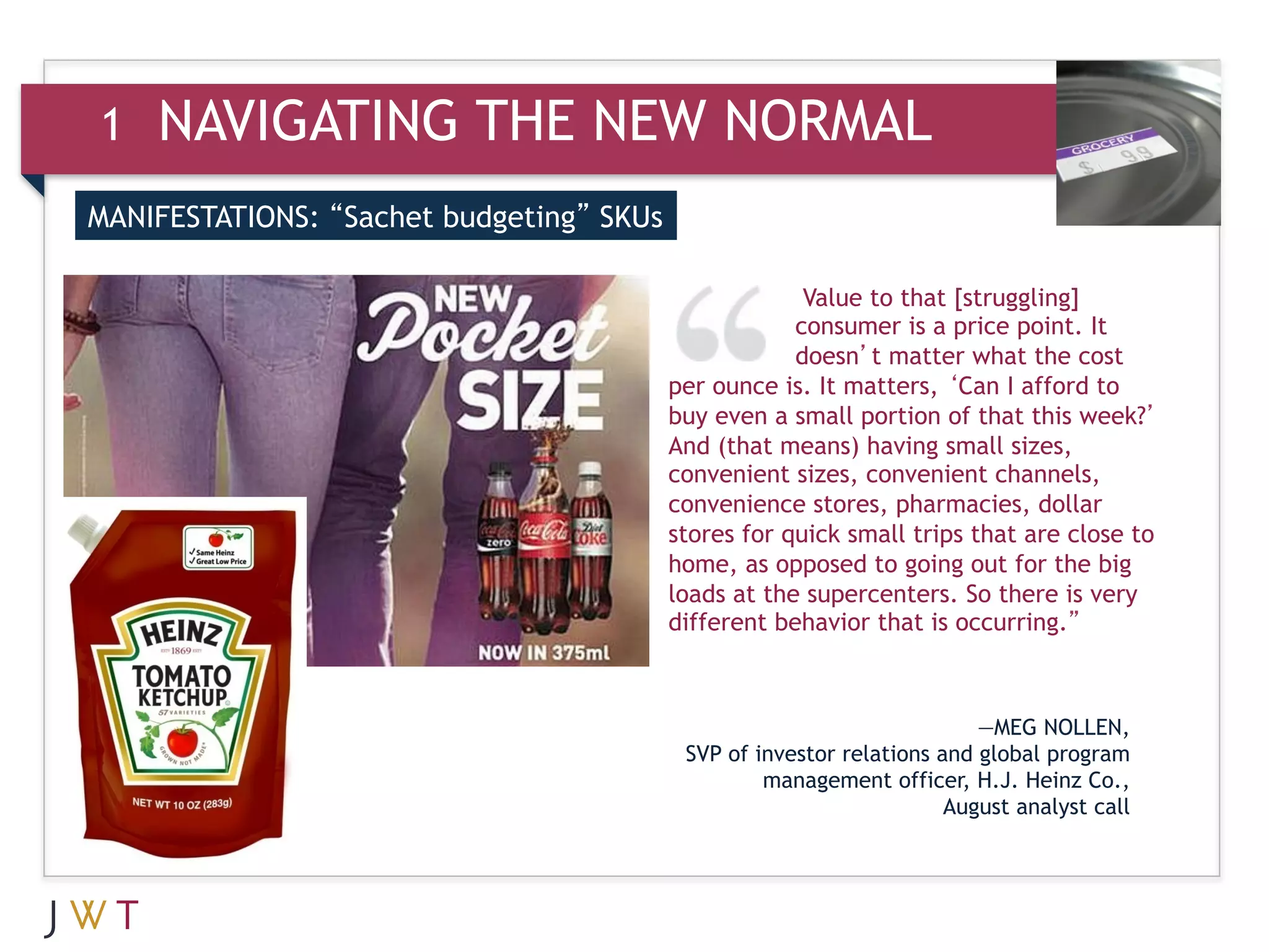 1   NAVIGATING THE NEW NORMAL
MANIFESTATIONS: “Sachet budgeting” SKUs


3   GENERATION GO                                      Value to that [struggling]
                                                      consumer is a price point. It
                                                      doesn’t matter what the cost
                                          per ounce is. It matters, ‘Can I afford to
                                          buy even a small portion of that this week?’
                                          And (that means) having small sizes,
                                          convenient sizes, convenient channels,
                                          convenience stores, pharmacies, dollar
                                          stores for quick small trips that are close to
                                          home, as opposed to going out for the big
                                          loads at the supercenters. So there is very
                                          different behavior that is occurring.”



                                                                         —MEG NOLLEN,
                                           SVP of investor relations and global program
                                                   management officer, H.J. Heinz Co.,
                                                                      August analyst call
 