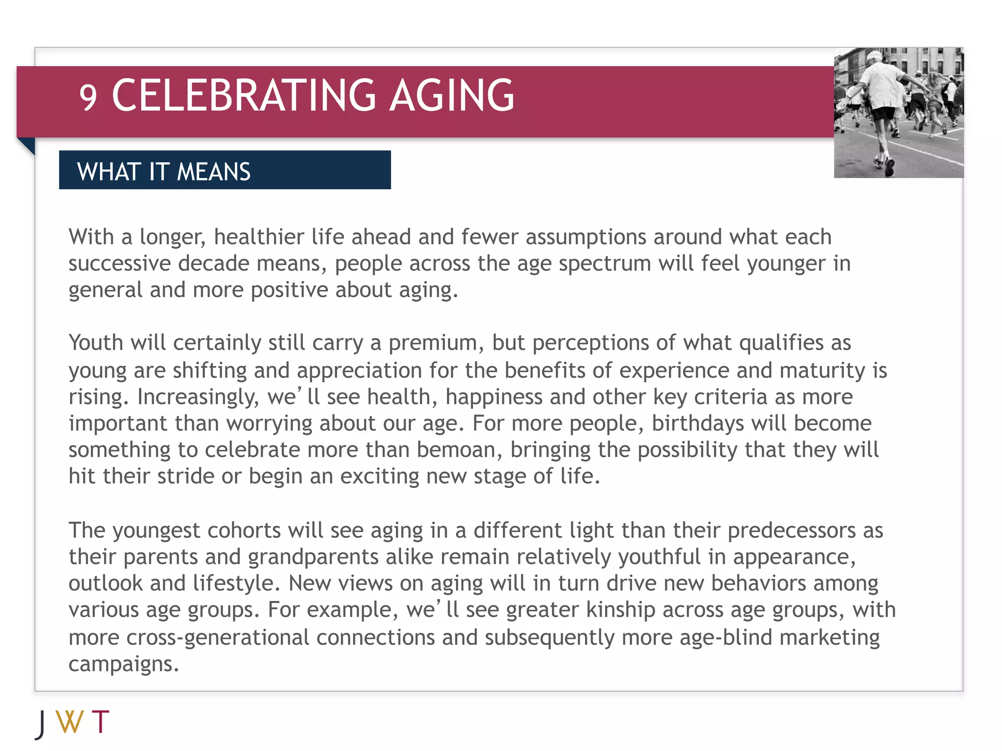 9   CELEBRATING AGING
WHAT IT MEANS

With a longer, healthier life ahead and fewer assumptions around what each
successive decade means, people across the age spectrum will feel younger in
general and more positive about aging.

Youth will certainly still carry a premium, but perceptions of what qualifies as
young are shifting and appreciation for the benefits of experience and maturity is
rising. Increasingly, we’ll see health, happiness and other key criteria as more
important than worrying about our age. For more people, birthdays will become
something to celebrate more than bemoan, bringing the possibility that they will
hit their stride or begin an exciting new stage of life.

The youngest cohorts will see aging in a different light than their predecessors as
their parents and grandparents alike remain relatively youthful in appearance,
outlook and lifestyle. New views on aging will in turn drive new behaviors among
various age groups. For example, we’ll see greater kinship across age groups, with
more cross-generational connections and subsequently more age-blind marketing
campaigns.
 