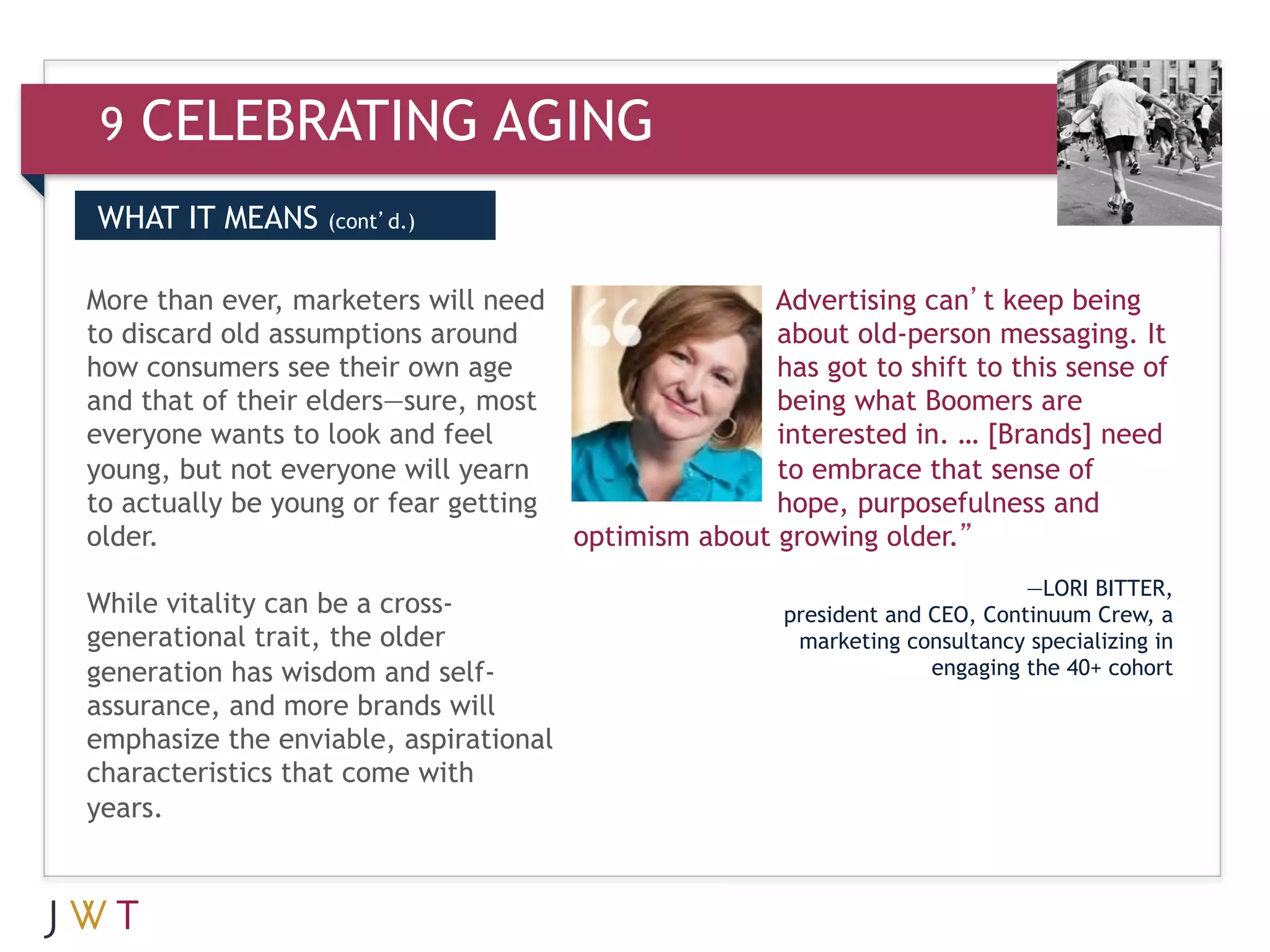 9   CELEBRATING AGING
WHAT IT MEANS     (cont’d.)


More than ever, marketers will need                   Advertising can’t keep being
to discard old assumptions around                     about old-person messaging. It
how consumers see their own age                       has got to shift to this sense of
and that of their elders—sure, most                   being what Boomers are
everyone wants to look and feel                       interested in. … [Brands] need
young, but not everyone will yearn                    to embrace that sense of
to actually be young or fear getting                  hope, purposefulness and
older.                                 optimism about growing older.”
                                                                              —LORI BITTER,
While vitality can be a cross-                         president and CEO, Continuum Crew, a
generational trait, the older                           marketing consultancy specializing in
generation has wisdom and self-                                      engaging the 40+ cohort
assurance, and more brands will
emphasize the enviable, aspirational
characteristics that come with
years.
 