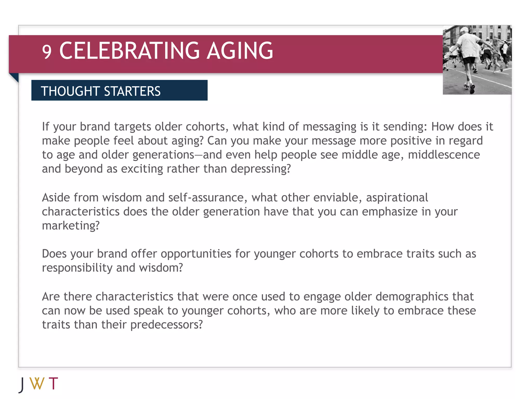 9   CELEBRATING AGING
THOUGHT STARTERS

If
   GENERATION GO kind of messaging is it positive in regard
3 yourpeople feel about aging? Can you make your message moresending: How does it
make
       brand targets older cohorts, what

to age and older generations—and even help people see middle age, middlescence
and beyond as exciting rather than depressing?

Aside from wisdom and self-assurance, what other enviable, aspirational
characteristics does the older generation have that you can emphasize in your
marketing?

Does your brand offer opportunities for younger cohorts to embrace traits such as
responsibility and wisdom?

Are there characteristics that were once used to engage older demographics that
can now be used speak to younger cohorts, who are more likely to embrace these
traits than their predecessors?
 