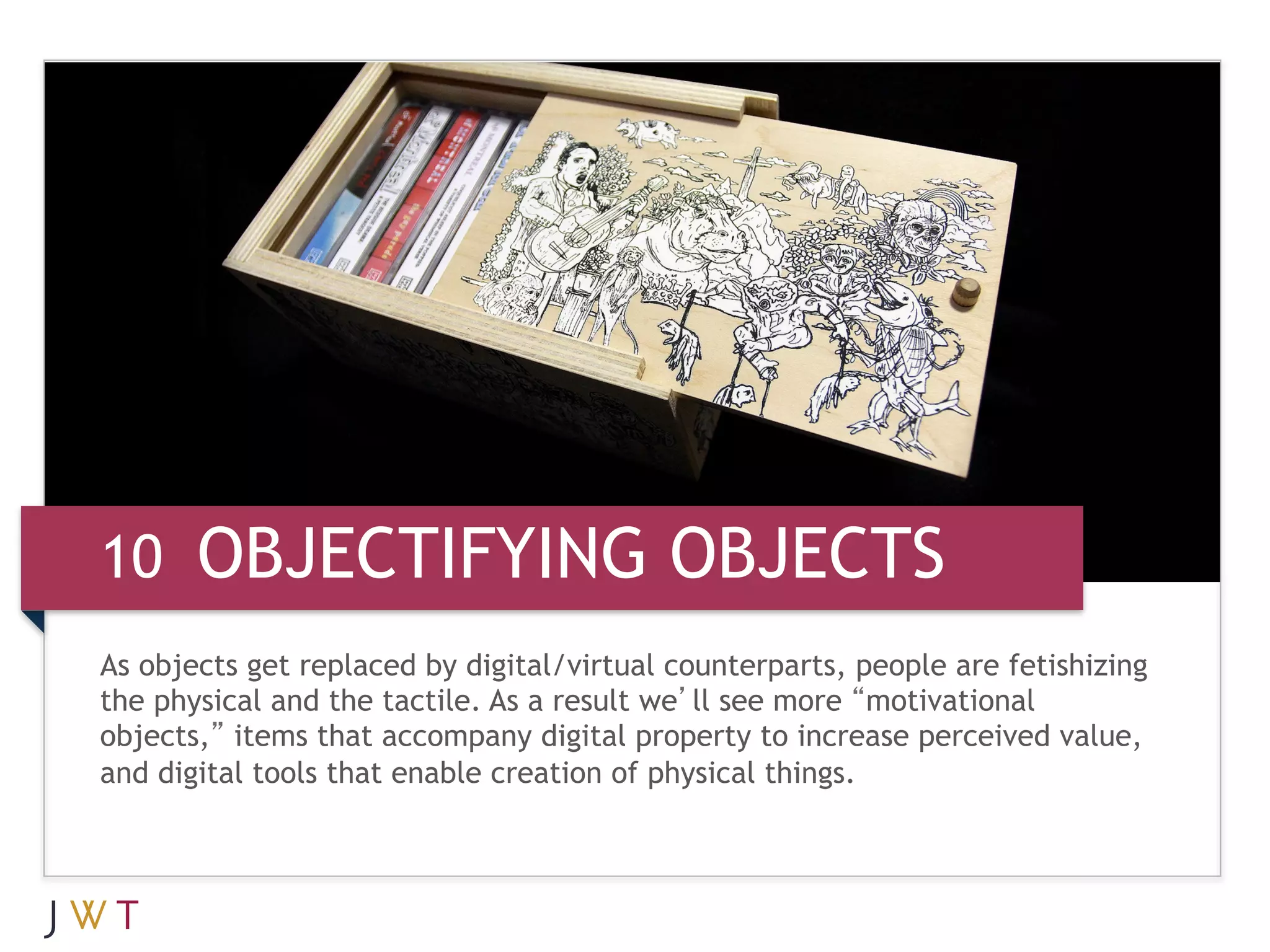 10 OBJECTIFYING OBJECTS
As objects get replaced by digital/virtual counterparts, people are fetishizing
the physical and the tactile. As a result we’ll see more “motivational
objects,” items that accompany digital property to increase perceived value,
and digital tools that enable creation of physical things.
 