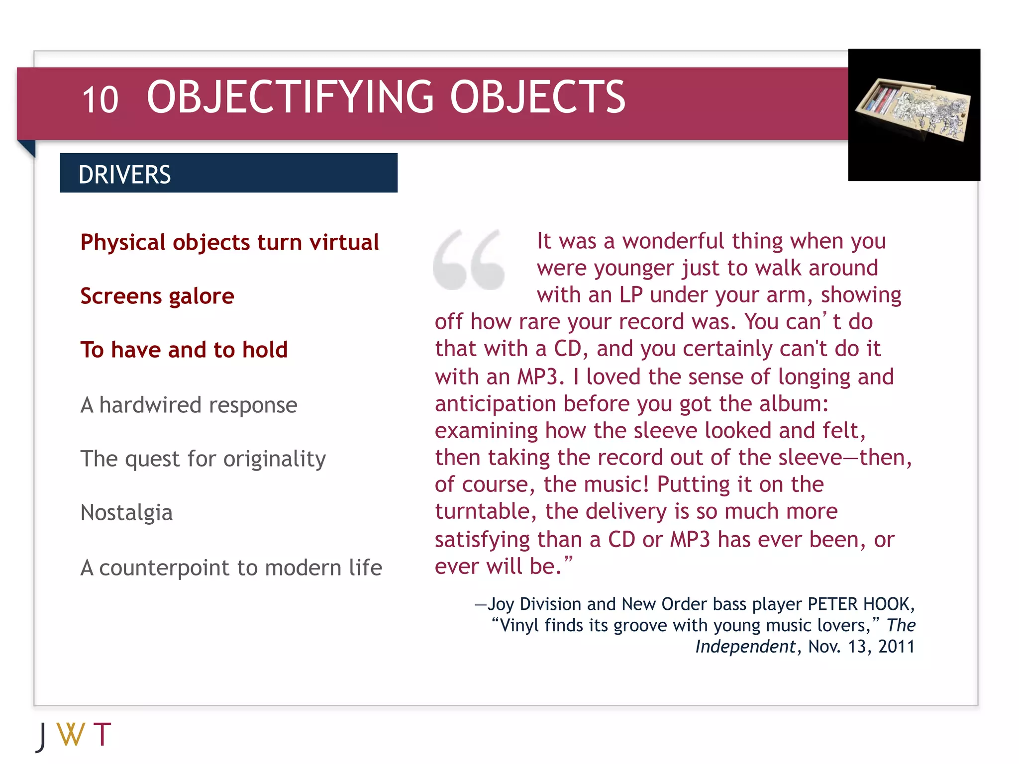 10    OBJECTIFYING OBJECTS
DRIVERS


3 GENERATION
Physical objects turn virtual
                                GO         It was a wonderful thing when you
                                           were younger just to walk around
Screens galore                             with an LP under your arm, showing
                                off how rare your record was. You can’t do
To have and to hold             that with a CD, and you certainly can't do it
                                with an MP3. I loved the sense of longing and
A hardwired response            anticipation before you got the album:
                                examining how the sleeve looked and felt,
The quest for originality       then taking the record out of the sleeve—then,
                                of course, the music! Putting it on the
Nostalgia                       turntable, the delivery is so much more
                                satisfying than a CD or MP3 has ever been, or
A counterpoint to modern life   ever will be.”
                                   —Joy Division and New Order bass player PETER HOOK,
                                    “Vinyl finds its groove with young music lovers,” The
                                                               Independent, Nov. 13, 2011
 