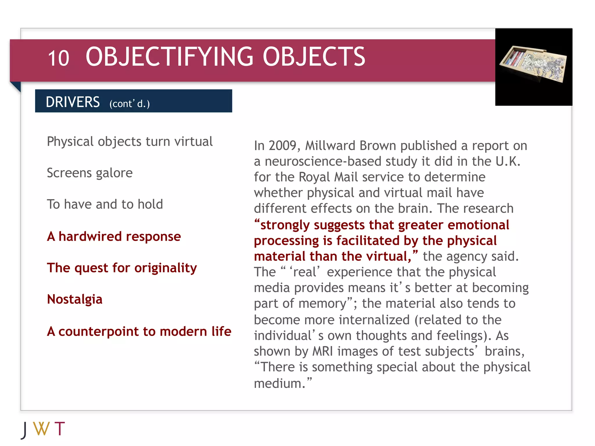 10    OBJECTIFYING OBJECTS
DRIVERS     (cont’d.)



3 GENERATION
Physical objects turn virtual
                                GO Millward Brown publishedin the U.K.
                                In 2009,
                                a neuroscience-based study it did
                                                                  a report on

Screens galore                  for the Royal Mail service to determine
                                whether physical and virtual mail have
To have and to hold             different effects on the brain. The research
                                “strongly suggests that greater emotional
A hardwired response            processing is facilitated by the physical
                                material than the virtual,” the agency said.
The quest for originality       The “‘real’ experience that the physical
                                media provides means it’s better at becoming
Nostalgia                       part of memory”; the material also tends to
                                become more internalized (related to the
A counterpoint to modern life   individual’s own thoughts and feelings). As
                                shown by MRI images of test subjects’ brains,
                                “There is something special about the physical
                                medium.”
 