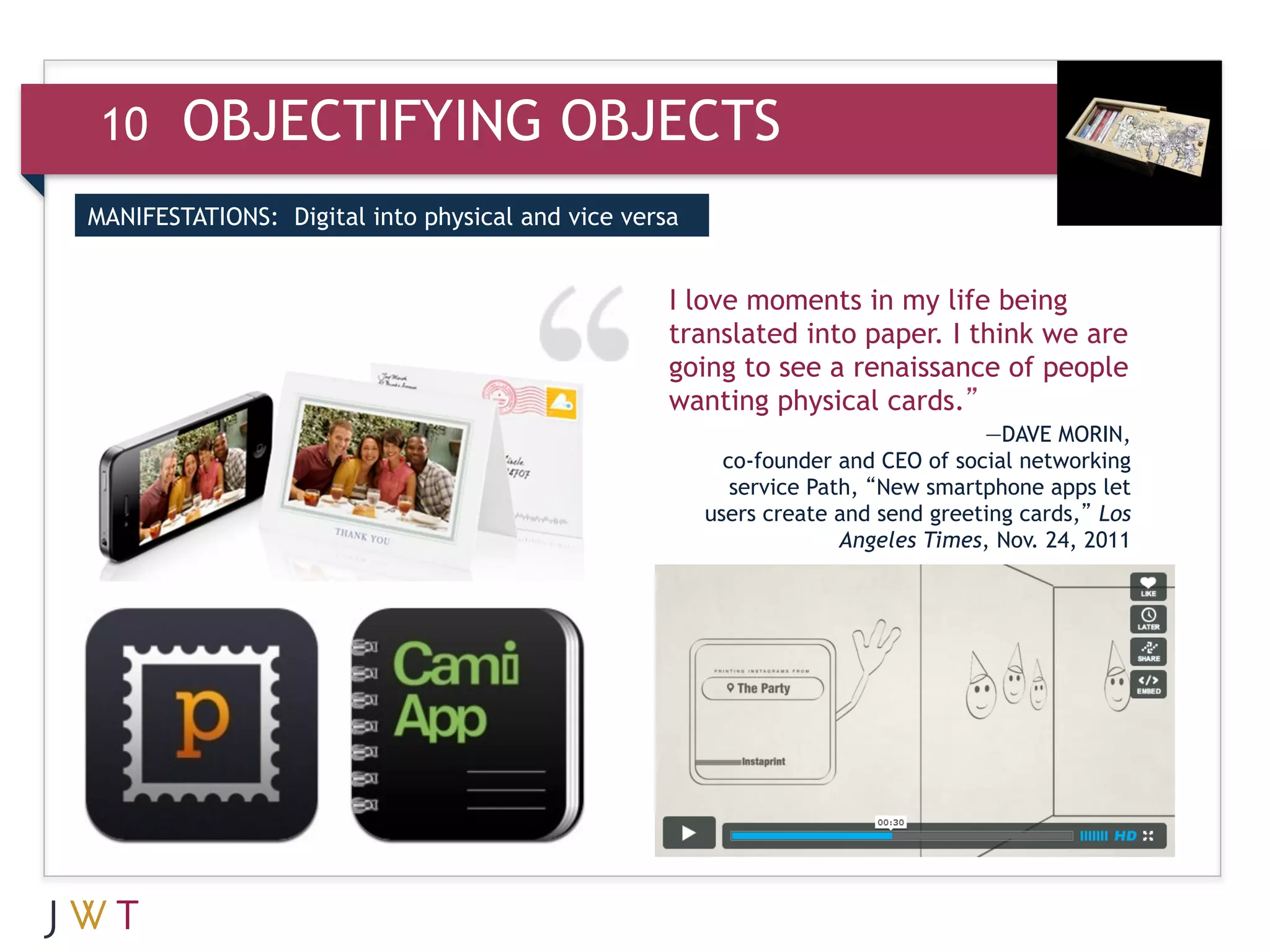 10     OBJECTIFYING OBJECTS
MANIFESTATIONS: Digital into physical and vice versa


                                                   I love moments in my life being
                                                   translated into paper. I think we are
                                                   going to see a renaissance of people
                                                   wanting physical cards.”
                                                                                  —DAVE MORIN,
                                                         co-founder and CEO of social networking
                                                          service Path, “New smartphone apps let
                                                       users create and send greeting cards,” Los
                                                                     Angeles Times, Nov. 24, 2011
 