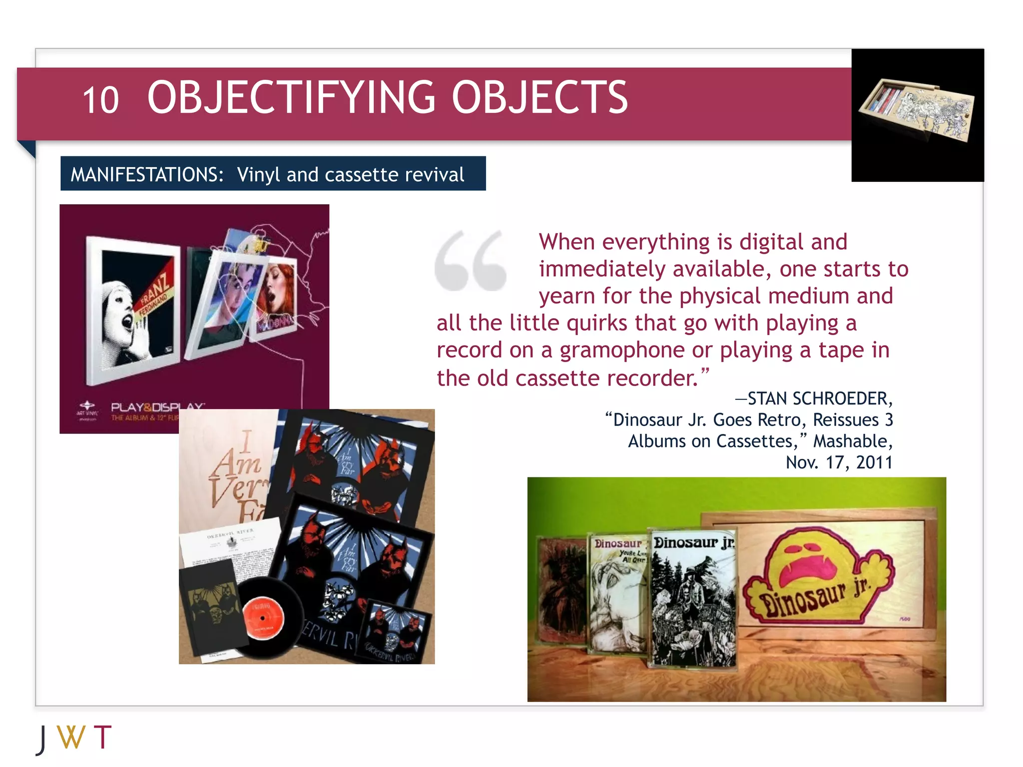 10     OBJECTIFYING OBJECTS
MANIFESTATIONS: Vinyl and cassette revival



3     GENERATION GO                               When everything is digital and
                                                  immediately available, one starts to
                                                  yearn for the physical medium and
                                      all the little quirks that go with playing a
                                      record on a gramophone or playing a tape in
                                      the old cassette recorder.”
                                                                       —STAN SCHROEDER,
                                                       “Dinosaur Jr. Goes Retro, Reissues 3
                                                          Albums on Cassettes,” Mashable,
                                                                             Nov. 17, 2011
 