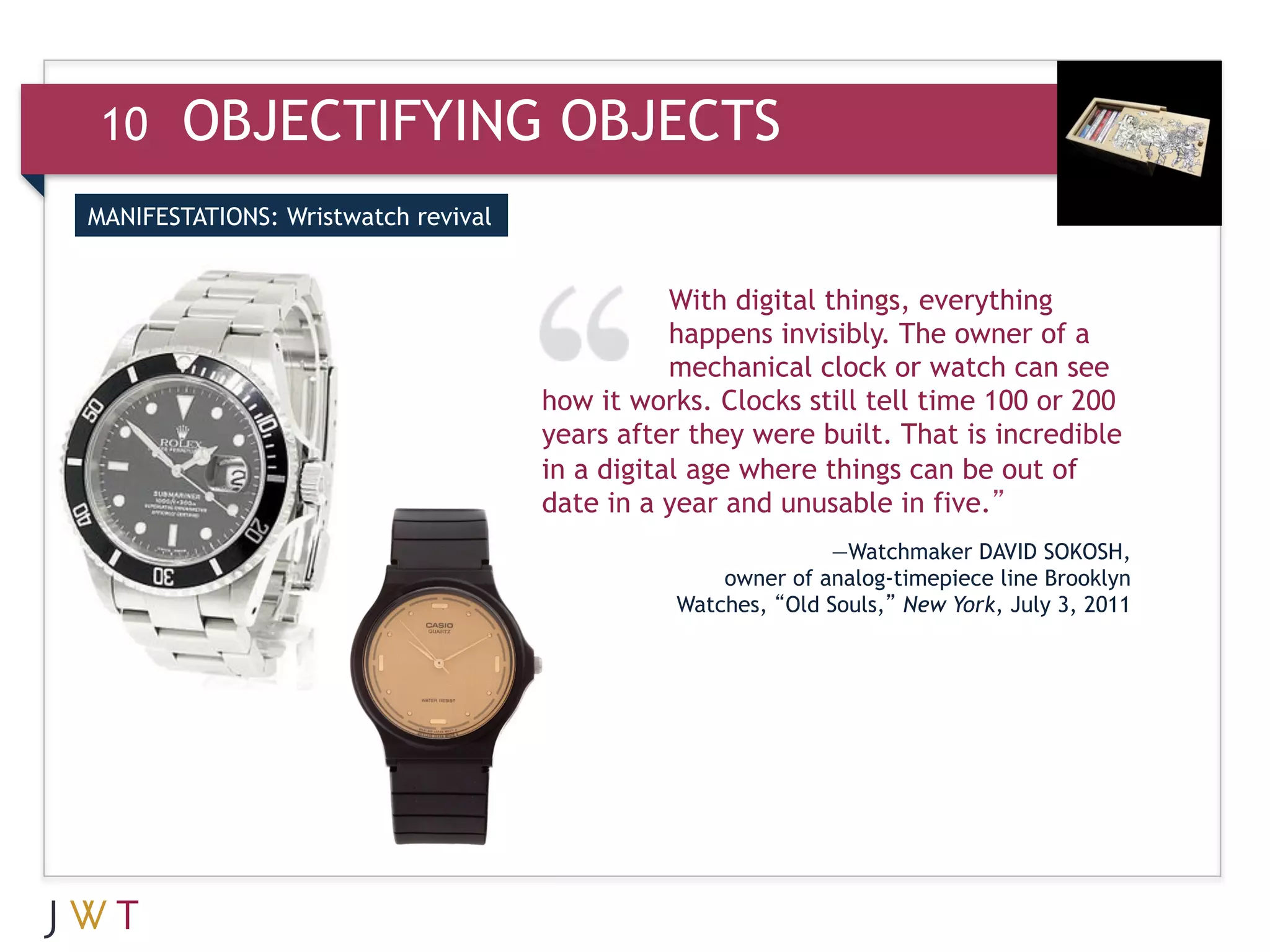 10    OBJECTIFYING OBJECTS
MANIFESTATIONS: Wristwatch revival


                                                With digital things, everything
                                                happens invisibly. The owner of a
                                                mechanical clock or watch can see
                                     how it works. Clocks still tell time 100 or 200
                                     years after they were built. That is incredible
                                     in a digital age where things can be out of
                                     date in a year and unusable in five.”
                                                              —Watchmaker DAVID SOKOSH,
                                                   owner of analog-timepiece line Brooklyn
                                               Watches, “Old Souls,” New York, July 3, 2011
 