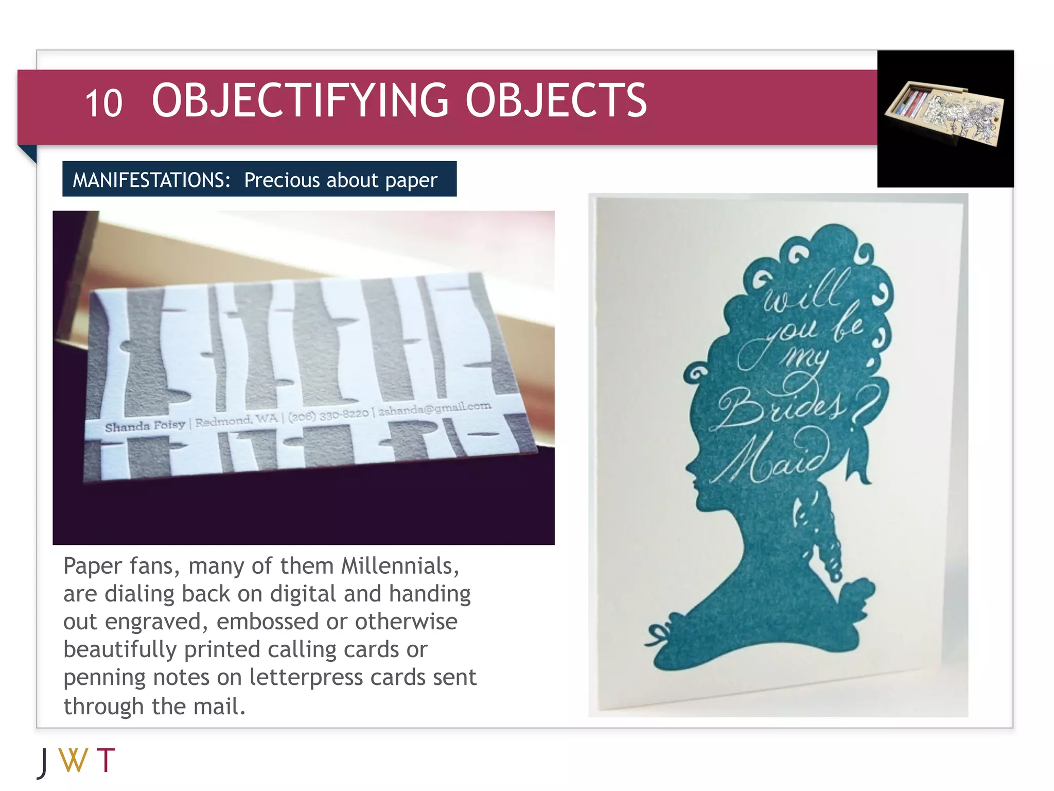 10     OBJECTIFYING OBJECTS
MANIFESTATIONS: Precious about paper




Paper fans, many of them Millennials,
are dialing back on digital and handing
out engraved, embossed or otherwise
beautifully printed calling cards or
penning notes on letterpress cards sent
through the mail.
 
