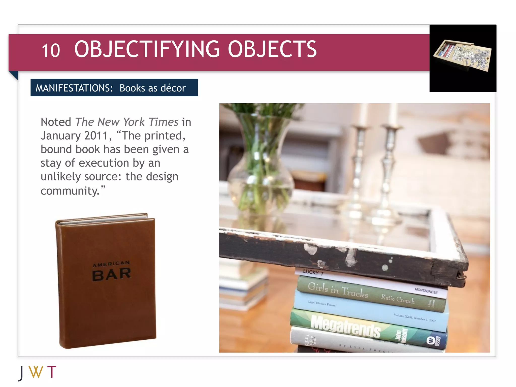 10     OBJECTIFYING OBJECTS
MANIFESTATIONS: Books as décor


Noted The New York Times in
January 2011, “The printed,
bound book has been given a
stay of execution by an
unlikely source: the design
community.”
 