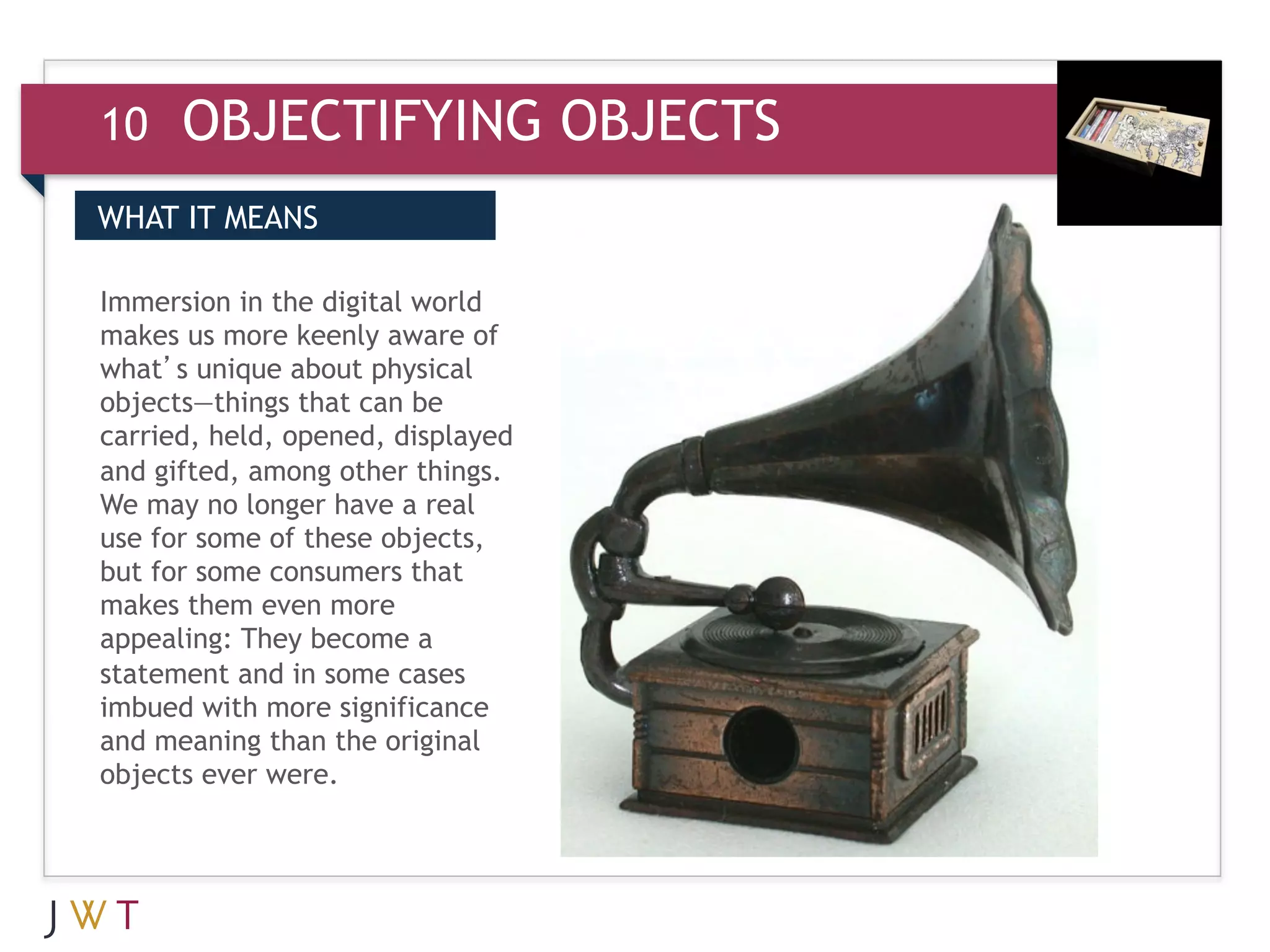 10    OBJECTIFYING OBJECTS
WHAT IT MEANS

Immersion in the digital world
makes us more keenly aware of
what’s unique about physical
objects—things that can be
carried, held, opened, displayed
and gifted, among other things.
We may no longer have a real
use for some of these objects,
but for some consumers that
makes them even more
appealing: They become a
statement and in some cases
imbued with more significance
and meaning than the original
objects ever were.
 