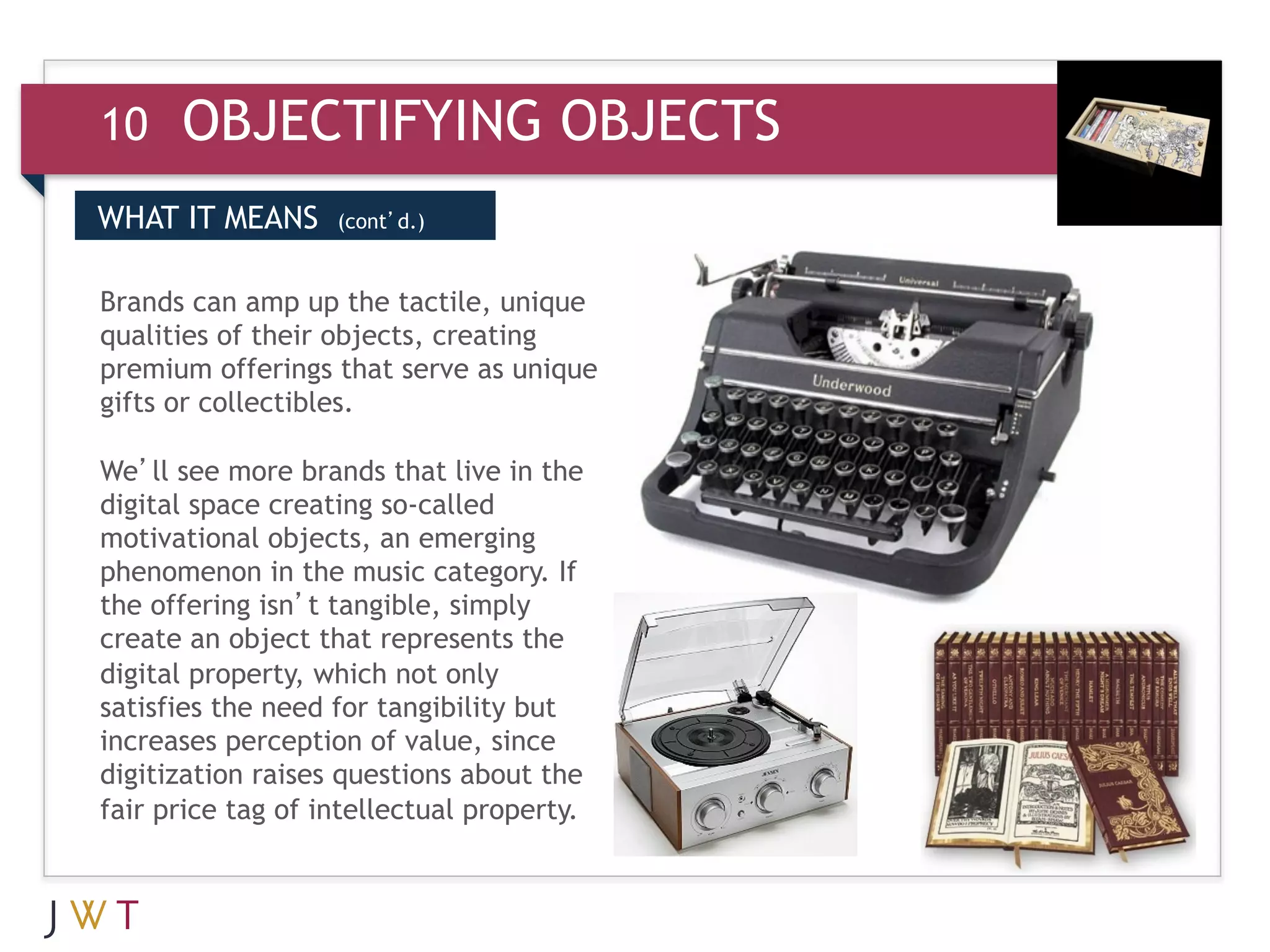 10    OBJECTIFYING OBJECTS
WHAT IT MEANS      (cont’d.)


Brands can amp up the tactile, unique
qualities of their objects, creating
premium offerings that serve as unique
gifts or collectibles.

We’ll see more brands that live in the
digital space creating so-called
motivational objects, an emerging
phenomenon in the music category. If
the offering isn’t tangible, simply
create an object that represents the
digital property, which not only
satisfies the need for tangibility but
increases perception of value, since
digitization raises questions about the
fair price tag of intellectual property.
 