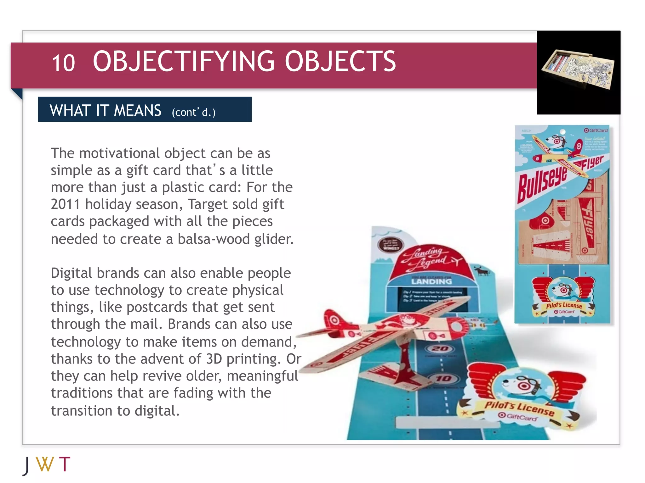 10    OBJECTIFYING OBJECTS
WHAT IT MEANS     (cont’d.)


The motivational object can be as
simple as a gift card that’s a little
more than just a plastic card: For the
2011 holiday season, Target sold gift
cards packaged with all the pieces
needed to create a balsa-wood glider.

Digital brands can also enable people
to use technology to create physical
things, like postcards that get sent
through the mail. Brands can also use
technology to make items on demand,
thanks to the advent of 3D printing. Or
they can help revive older, meaningful
traditions that are fading with the
transition to digital.
 