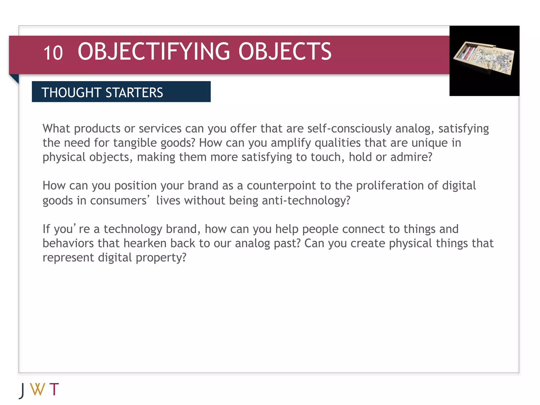 10    OBJECTIFYING OBJECTS
THOUGHT STARTERS


the
    GENERATION GO
3 need for tangible goods? How can you amplifyself-consciouslyare unique in
What products or services can you offer that are
                                                 qualities that
                                                                analog, satisfying

physical objects, making them more satisfying to touch, hold or admire?

How can you position your brand as a counterpoint to the proliferation of digital
goods in consumers’ lives without being anti-technology?

If you’re a technology brand, how can you help people connect to things and
behaviors that hearken back to our analog past? Can you create physical things that
represent digital property?
 