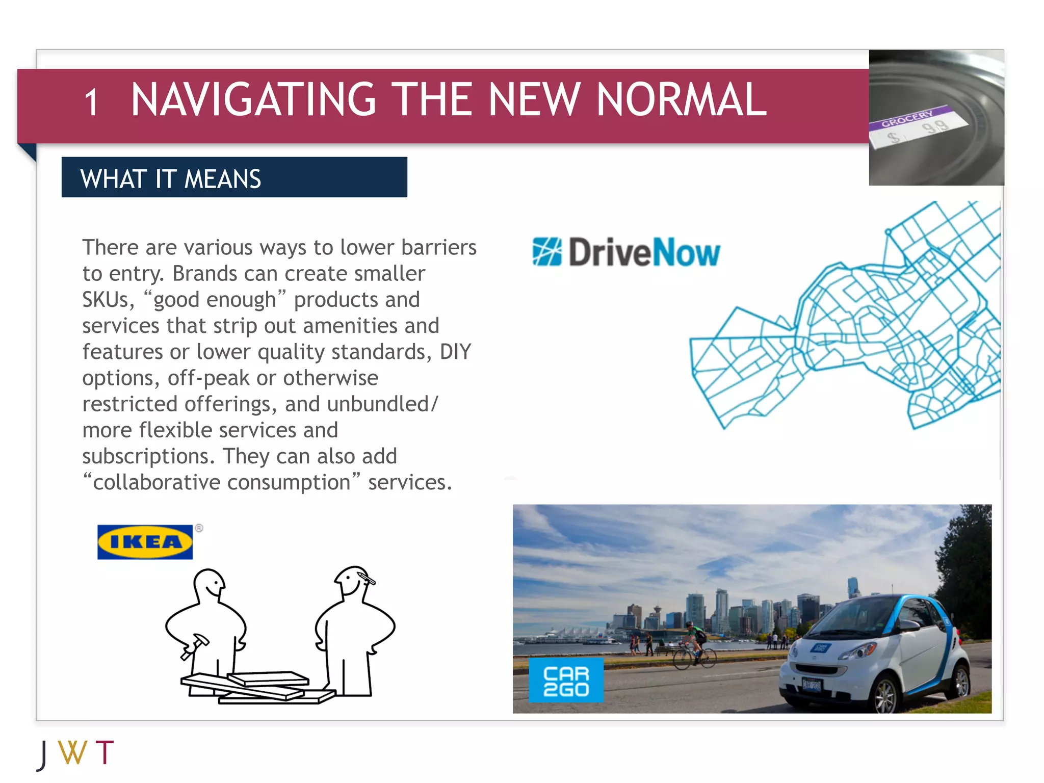 1   NAVIGATING THE NEW NORMAL
WHAT IT MEANS

There are various ways to lower barriers
to entry. Brands can create smaller
SKUs, “good enough” products and
services that strip out amenities and
features or lower quality standards, DIY
options, off-peak or otherwise
restricted offerings, and unbundled/
more flexible services and
subscriptions. They can also add
“collaborative consumption” services.
 