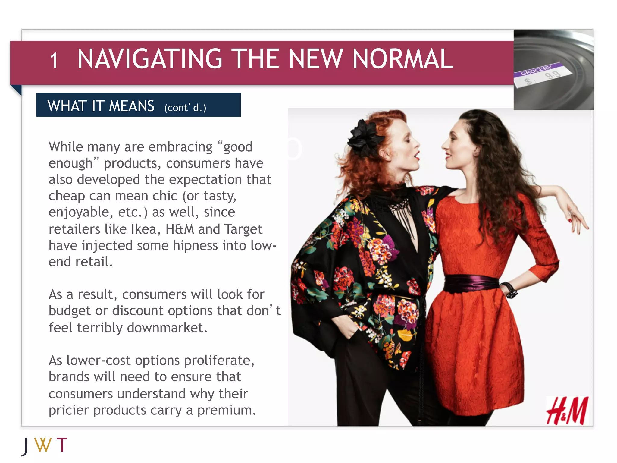 1   NAVIGATING THE NEW NORMAL
WHAT IT MEANS     (cont’d.)



3 GENERATION GO
While many are embracing “good
enough” products, consumers have
also developed the expectation that
cheap can mean chic (or tasty,
enjoyable, etc.) as well, since
retailers like Ikea, H&M and Target
have injected some hipness into low-
end retail.

As a result, consumers will look for
budget or discount options that don’t
feel terribly downmarket.

As lower-cost options proliferate,
brands will need to ensure that
consumers understand why their
pricier products carry a premium.
 