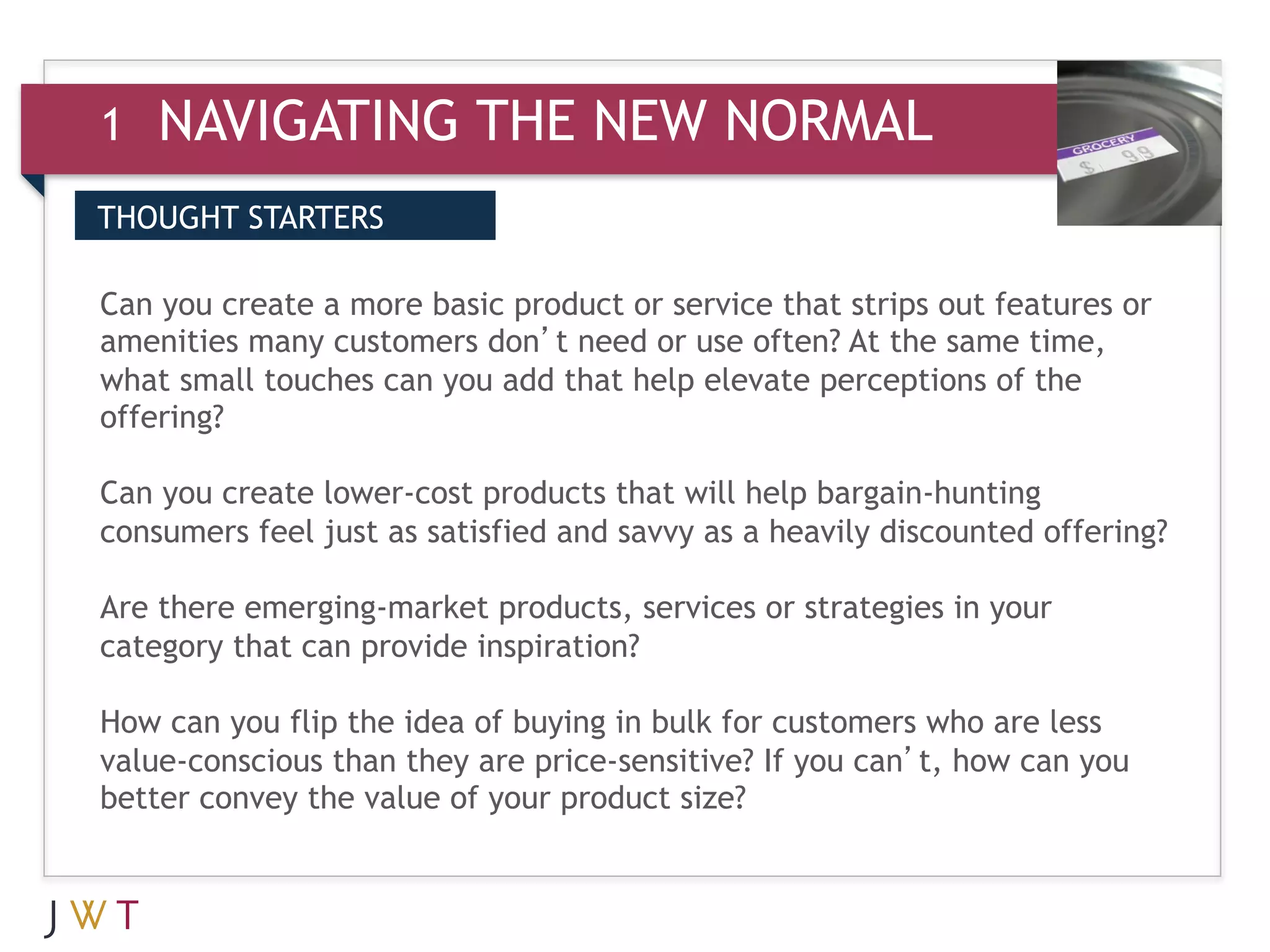 1   NAVIGATING THE NEW NORMAL
THOUGHT STARTERS


3 GENERATIONproduct oror use often? At the out features or
Can you create a more basic GO
amenities many customers don’t need
                                    service that strips
                                                        same time,
what small touches can you add that help elevate perceptions of the
offering?

Can you create lower-cost products that will help bargain-hunting
consumers feel just as satisfied and savvy as a heavily discounted offering?

Are there emerging-market products, services or strategies in your
category that can provide inspiration?

How can you flip the idea of buying in bulk for customers who are less
value-conscious than they are price-sensitive? If you can’t, how can you
better convey the value of your product size?  
 