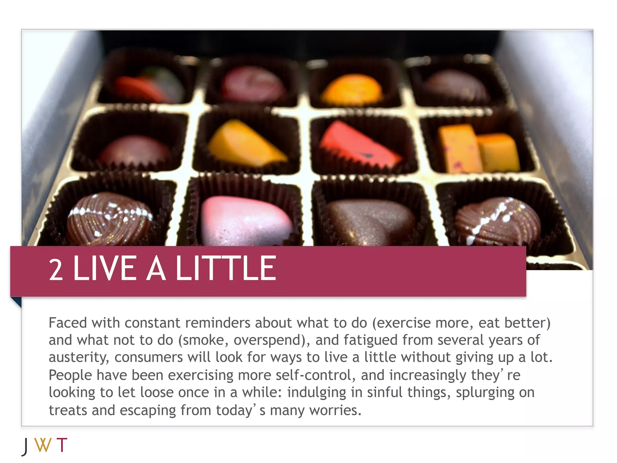 2 LIVE A LITTLE
Faced with constant reminders about what to do (exercise more, eat better)
and what not to do (smoke, overspend), and fatigued from several years of
austerity, consumers will look for ways to live a little without giving up a lot.
People have been exercising more self-control, and increasingly they’re
looking to let loose once in a while: indulging in sinful things, splurging on
treats and escaping from today’s many worries.
 