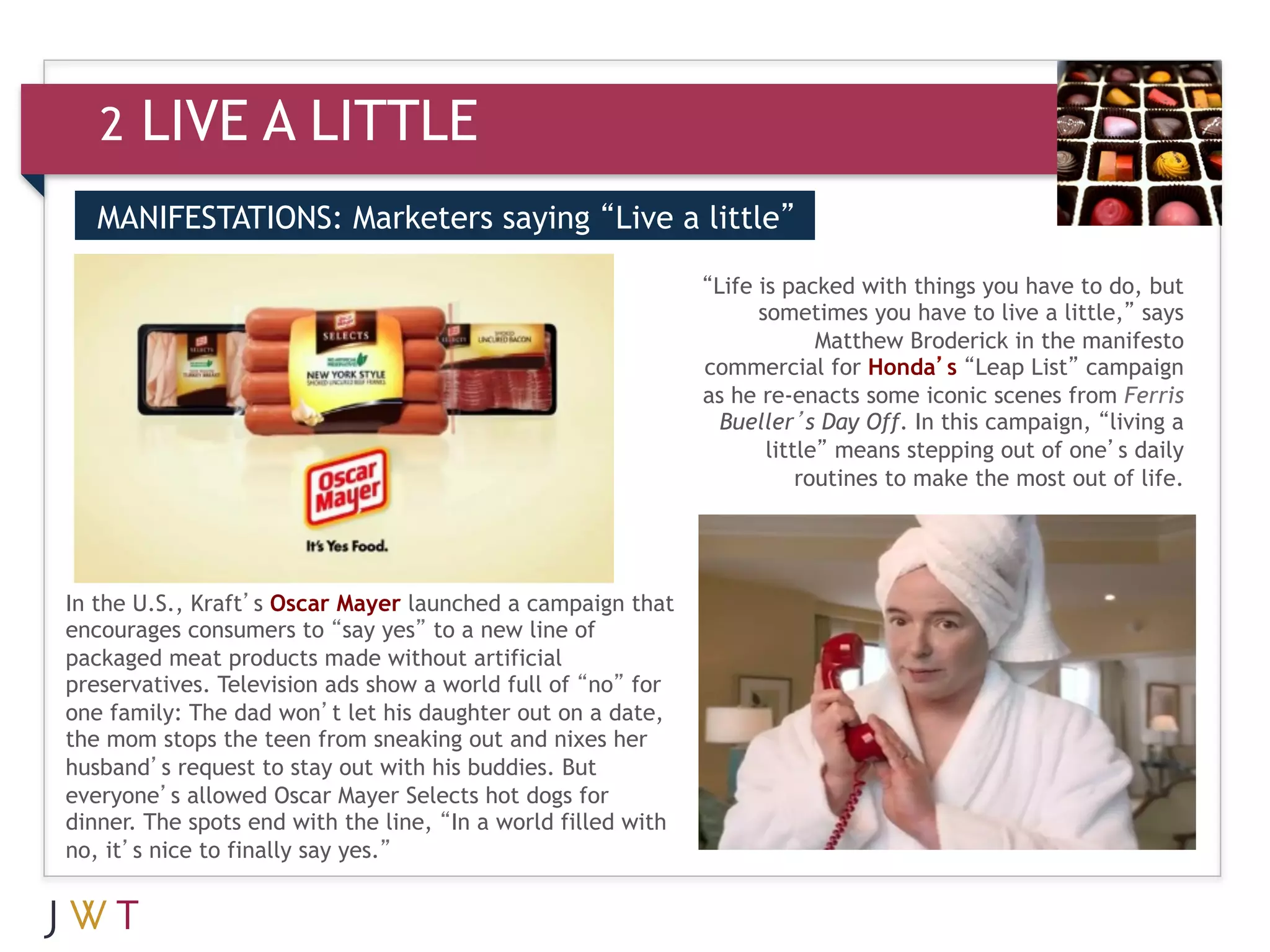 2   LIVE A LITTLE
   MANIFESTATIONS: Marketers saying “Live a little”

                                                               “Life is packed with things you have to do, but
                                                                     sometimes you have to live a little,” says
                                                                            Matthew Broderick in the manifesto
                                                               commercial for Honda’s “Leap List” campaign
                                                               as he re-enacts some iconic scenes from Ferris
                                                                 Bueller’s Day Off. In this campaign, “living a
                                                                      little” means stepping out of one’s daily
                                                                          routines to make the most out of life.




In the U.S., Kraft’s Oscar Mayer launched a campaign that
encourages consumers to “say yes” to a new line of
packaged meat products made without artificial
preservatives. Television ads show a world full of “no” for
one family: The dad won’t let his daughter out on a date,
the mom stops the teen from sneaking out and nixes her
husband’s request to stay out with his buddies. But
everyone’s allowed Oscar Mayer Selects hot dogs for
dinner. The spots end with the line, “In a world filled with
no, it’s nice to finally say yes.”
 