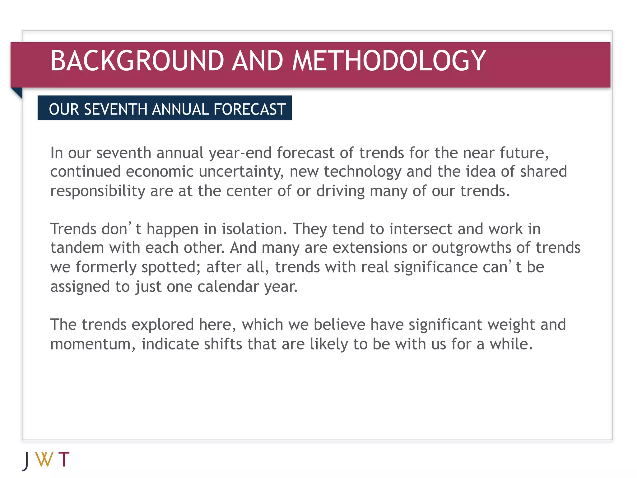 BACKGROUND AND METHODOLOGY
OUR SEVENTH ANNUAL FORECAST


3 our seventh annual year-endGO technology and the near future,
In GENERATION forecast of trends for
continued economic uncertainty, new            the idea of shared
responsibility are at the center of or driving many of our trends.
 
Trends don’t happen in isolation. They tend to intersect and work in
tandem with each other. And many are extensions or outgrowths of trends
we formerly spotted; after all, trends with real significance can’t be
assigned to just one calendar year.

The trends explored here, which we believe have significant weight and
momentum, indicate shifts that are likely to be with us for a while.
 
 