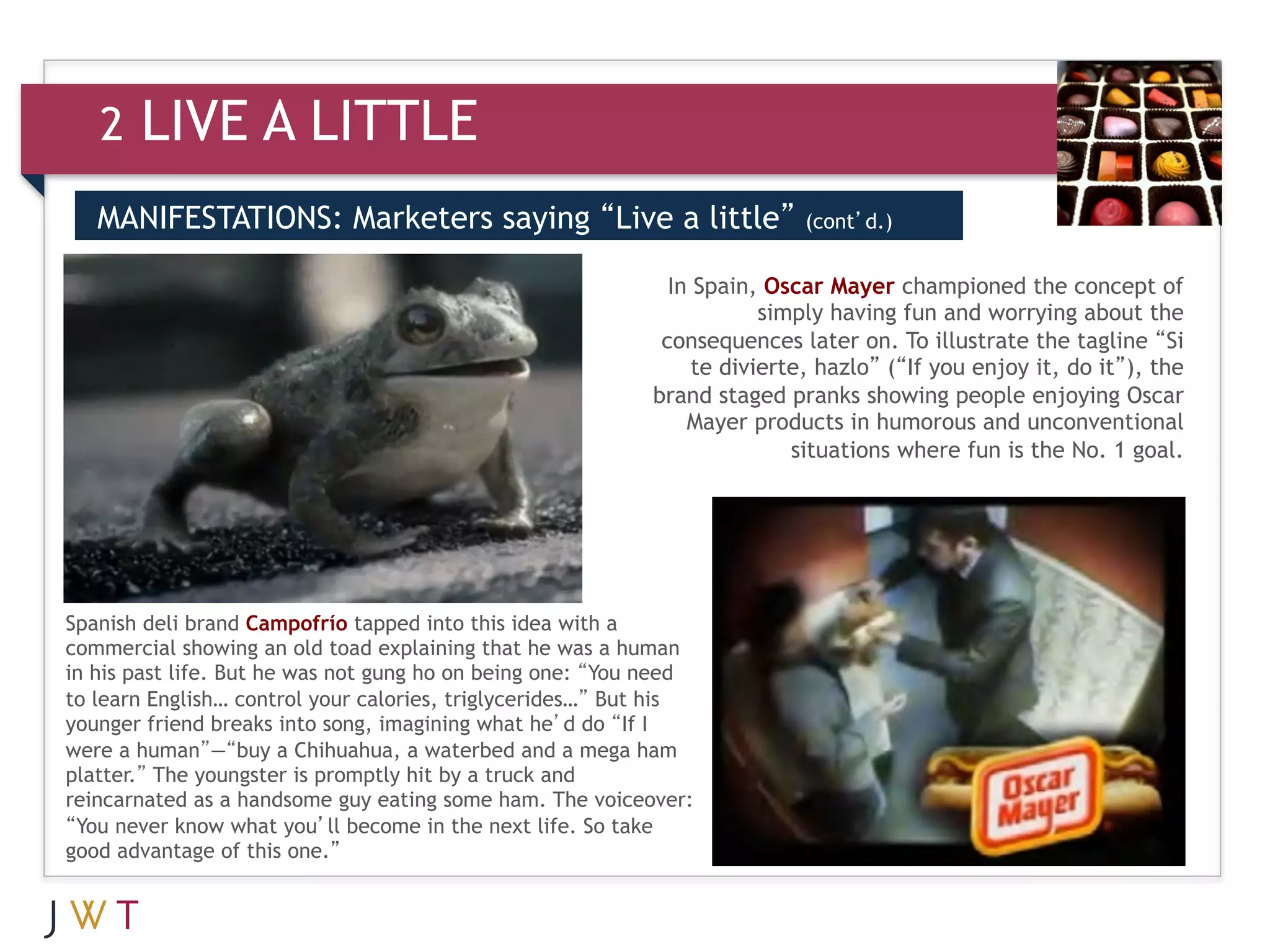 2   LIVE A LITTLE
   MANIFESTATIONS: Marketers saying “Live a little”                        (cont’d.)
   (cont’d.)
   3                                                         In Spain, Oscar Mayer championed the concept of
                                                                       simply having fun and worrying about the
                                                            consequences later on. To illustrate the tagline “Si
                                                                te divierte, hazlo” (“If you enjoy it, do it”), the
                                                           brand staged pranks showing people enjoying Oscar
                                                               Mayer products in humorous and unconventional
                                                                          situations where fun is the No. 1 goal.




Spanish deli brand Campofrío tapped into this idea with a
commercial showing an old toad explaining that he was a human
in his past life. But he was not gung ho on being one: “You need
to learn English… control your calories, triglycerides…” But his
younger friend breaks into song, imagining what he’d do “If I
were a human”—“buy a Chihuahua, a waterbed and a mega ham
platter.” The youngster is promptly hit by a truck and
reincarnated as a handsome guy eating some ham. The voiceover:
“You never know what you’ll become in the next life. So take
good advantage of this one.”
 