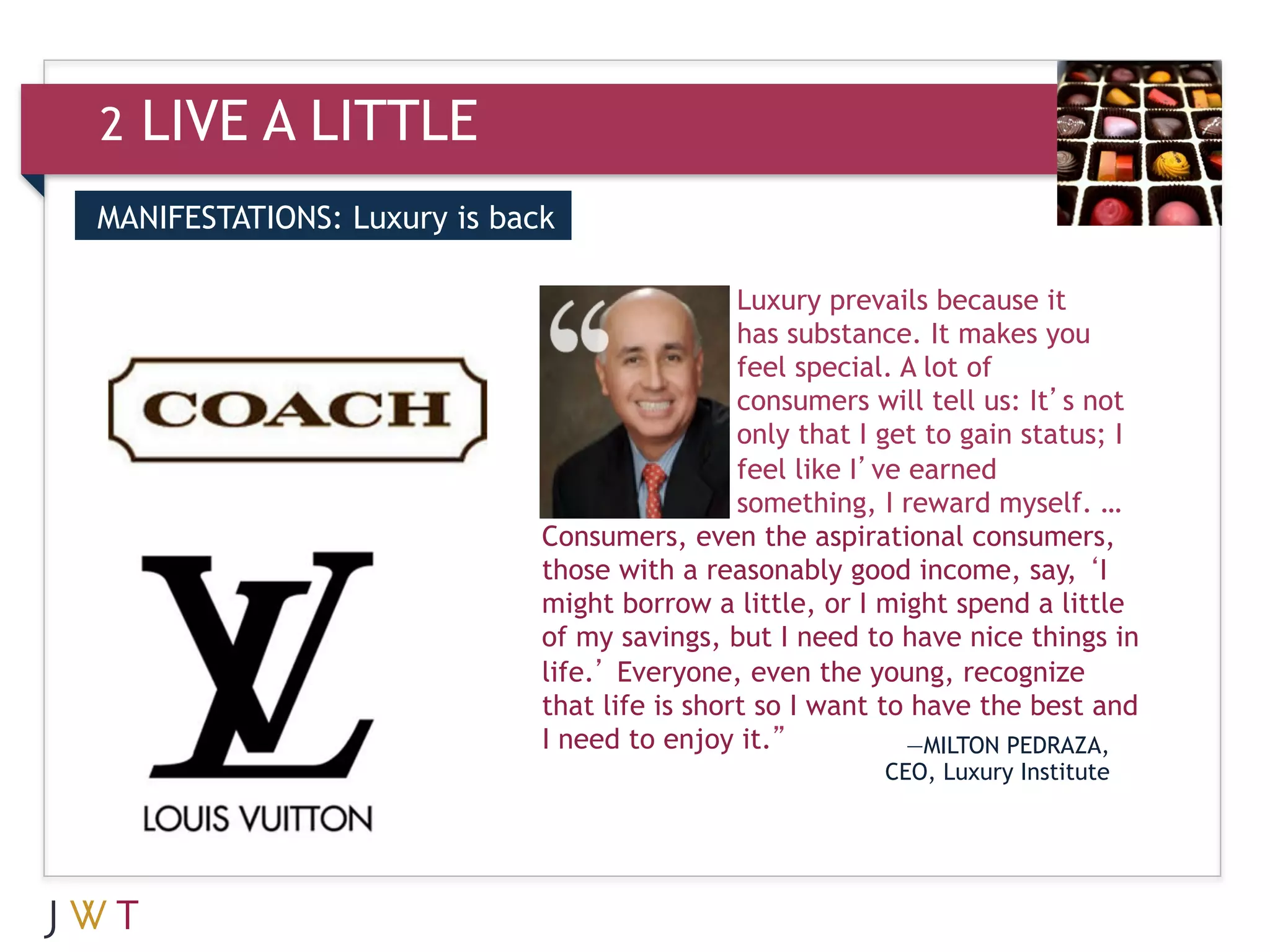 2   LIVE A LITTLE
MANIFESTATIONS: Luxury is back

3                                             Luxury prevails because it
                                              has substance. It makes you
                                              feel special. A lot of
                                              consumers will tell us: It’s not
                                              only that I get to gain status; I
                                              feel like I’ve earned
                                              something, I reward myself. …
                             Consumers, even the aspirational consumers,
                             those with a reasonably good income, say, ‘I
                             might borrow a little, or I might spend a little
                             of my savings, but I need to have nice things in
                             life.’ Everyone, even the young, recognize
                             that life is short so I want to have the best and
                             I need to enjoy it.”            —MILTON PEDRAZA,
                                                         CEO, Luxury Institute
 