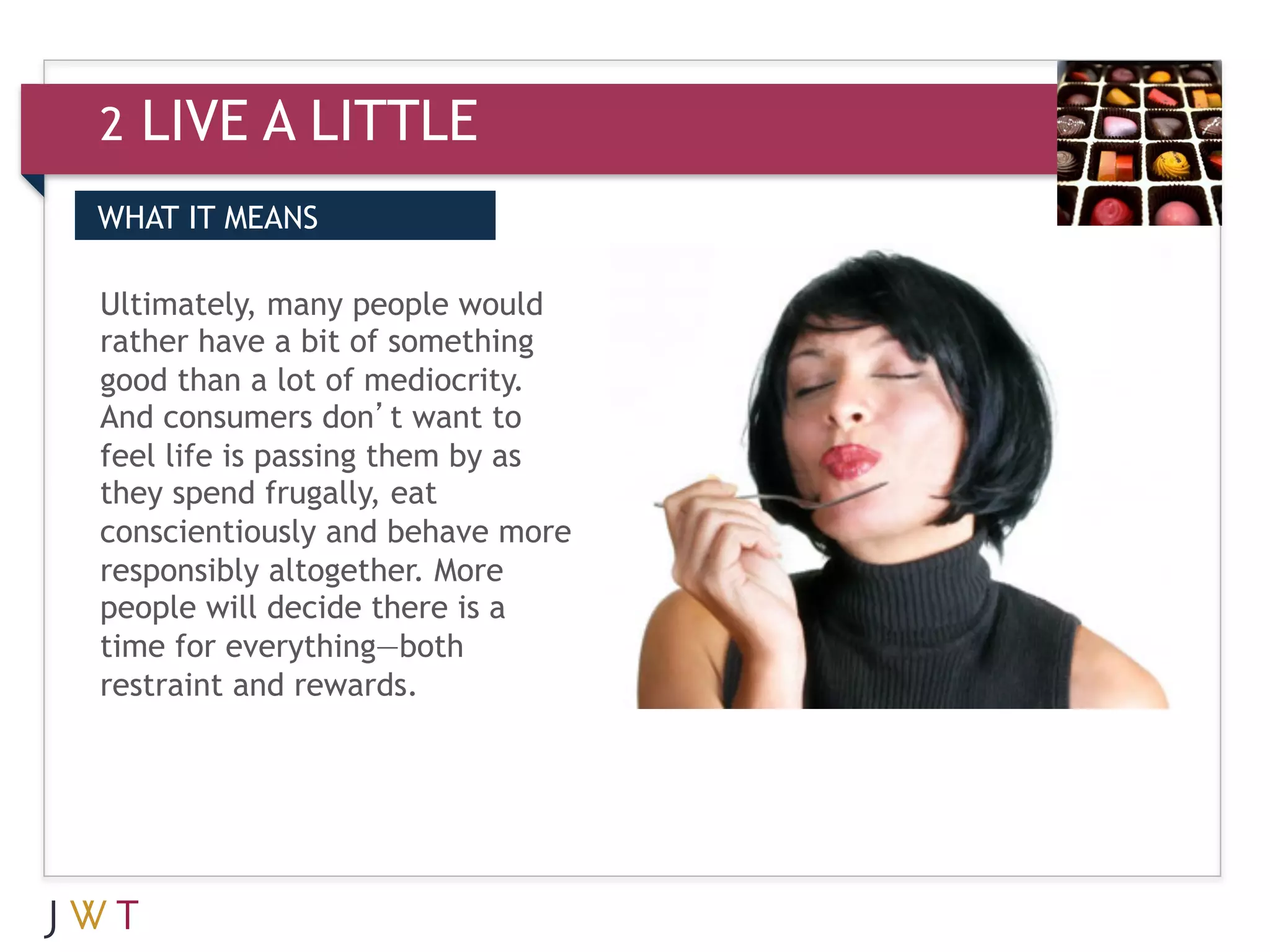 2   LIVE A LITTLE
WHAT IT MEANS

Ultimately, many people would
rather have a bit of something
good than a lot of mediocrity.
And consumers don’t want to
feel life is passing them by as
they spend frugally, eat
conscientiously and behave more
responsibly altogether. More
people will decide there is a
time for everything—both
restraint and rewards.
 