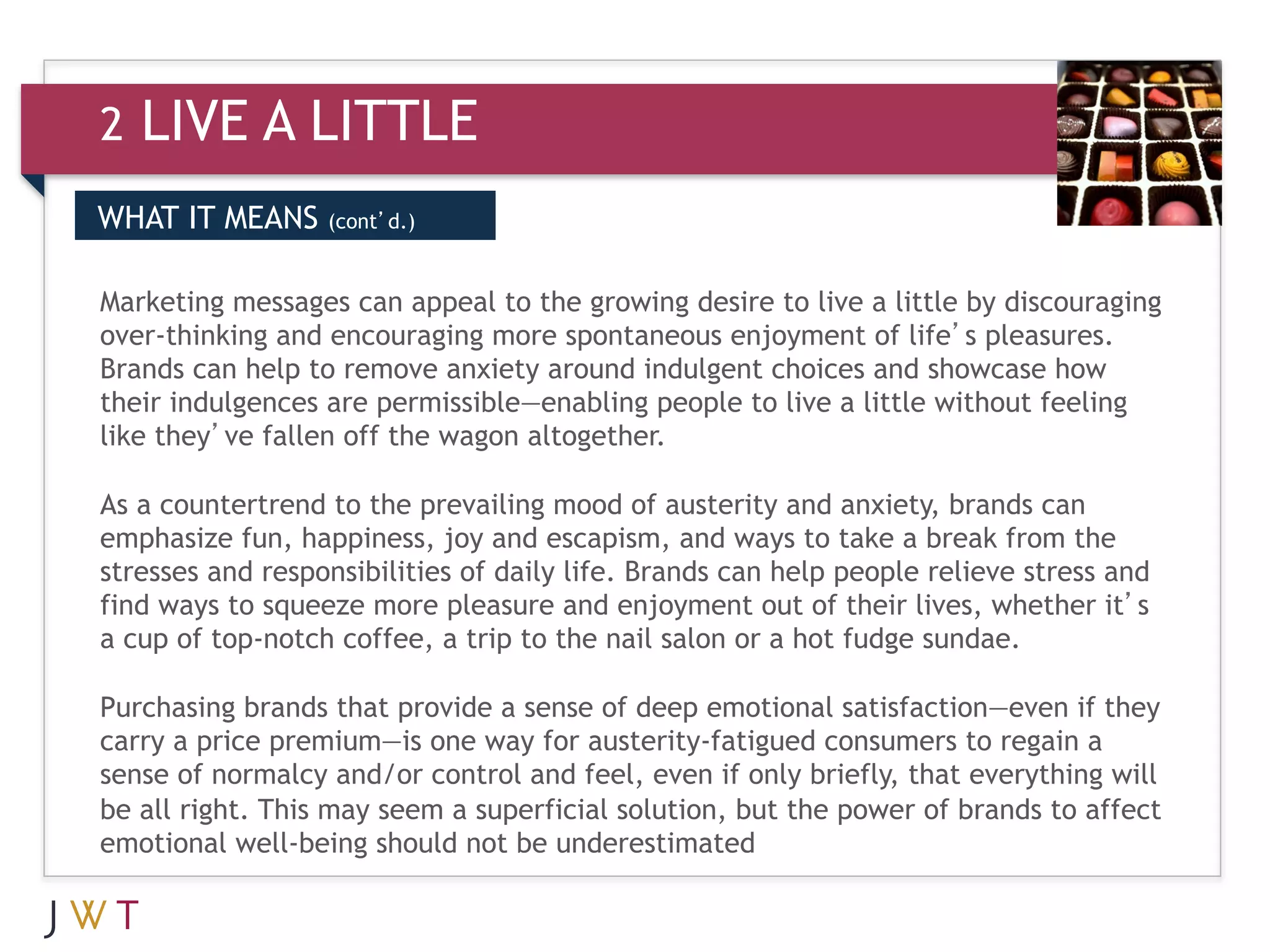 2   LIVE A LITTLE
WHAT IT MEANS     (cont’d.)


Marketing messages can appeal to the growing desire to live a little by discouraging
over-thinking and encouraging more spontaneous enjoyment of life’s pleasures.
Brands can help to remove anxiety around indulgent choices and showcase how
their indulgences are permissible—enabling people to live a little without feeling
like they’ve fallen off the wagon altogether.

As a countertrend to the prevailing mood of austerity and anxiety, brands can
emphasize fun, happiness, joy and escapism, and ways to take a break from the
stresses and responsibilities of daily life. Brands can help people relieve stress and
find ways to squeeze more pleasure and enjoyment out of their lives, whether it’s
a cup of top-notch coffee, a trip to the nail salon or a hot fudge sundae.

Purchasing brands that provide a sense of deep emotional satisfaction—even if they
carry a price premium—is one way for austerity-fatigued consumers to regain a
sense of normalcy and/or control and feel, even if only briefly, that everything will
be all right. This may seem a superficial solution, but the power of brands to affect
emotional well-being should not be underestimated
 