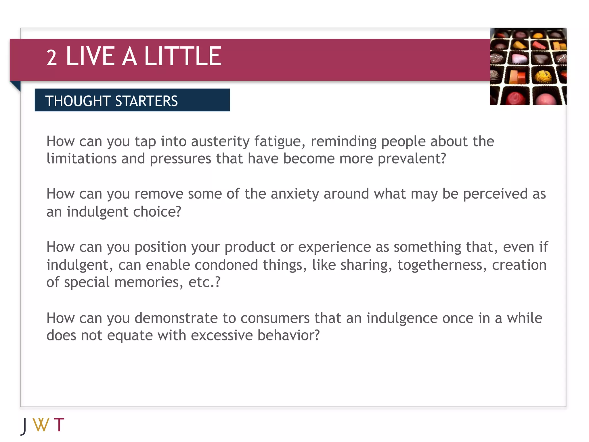 2   LIVE A LITTLE
THOUGHT STARTERS


3 GENERATION GO become more prevalent? the
How can you tap into austerity fatigue, reminding people about
limitations and pressures that have

How can you remove some of the anxiety around what may be perceived as
an indulgent choice?

How can you position your product or experience as something that, even if
indulgent, can enable condoned things, like sharing, togetherness, creation
of special memories, etc.?

How can you demonstrate to consumers that an indulgence once in a while
does not equate with excessive behavior?
 