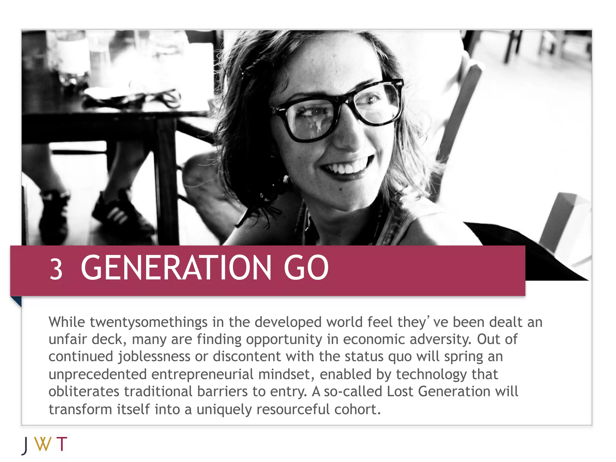 3 GENERATION GO
While twentysomethings in the developed world feel they’ve been dealt an
unfair deck, many are finding opportunity in economic adversity. Out of
continued joblessness or discontent with the status quo will spring an
unprecedented entrepreneurial mindset, enabled by technology that
obliterates traditional barriers to entry. A so-called Lost Generation will
transform itself into a uniquely resourceful cohort.
 
