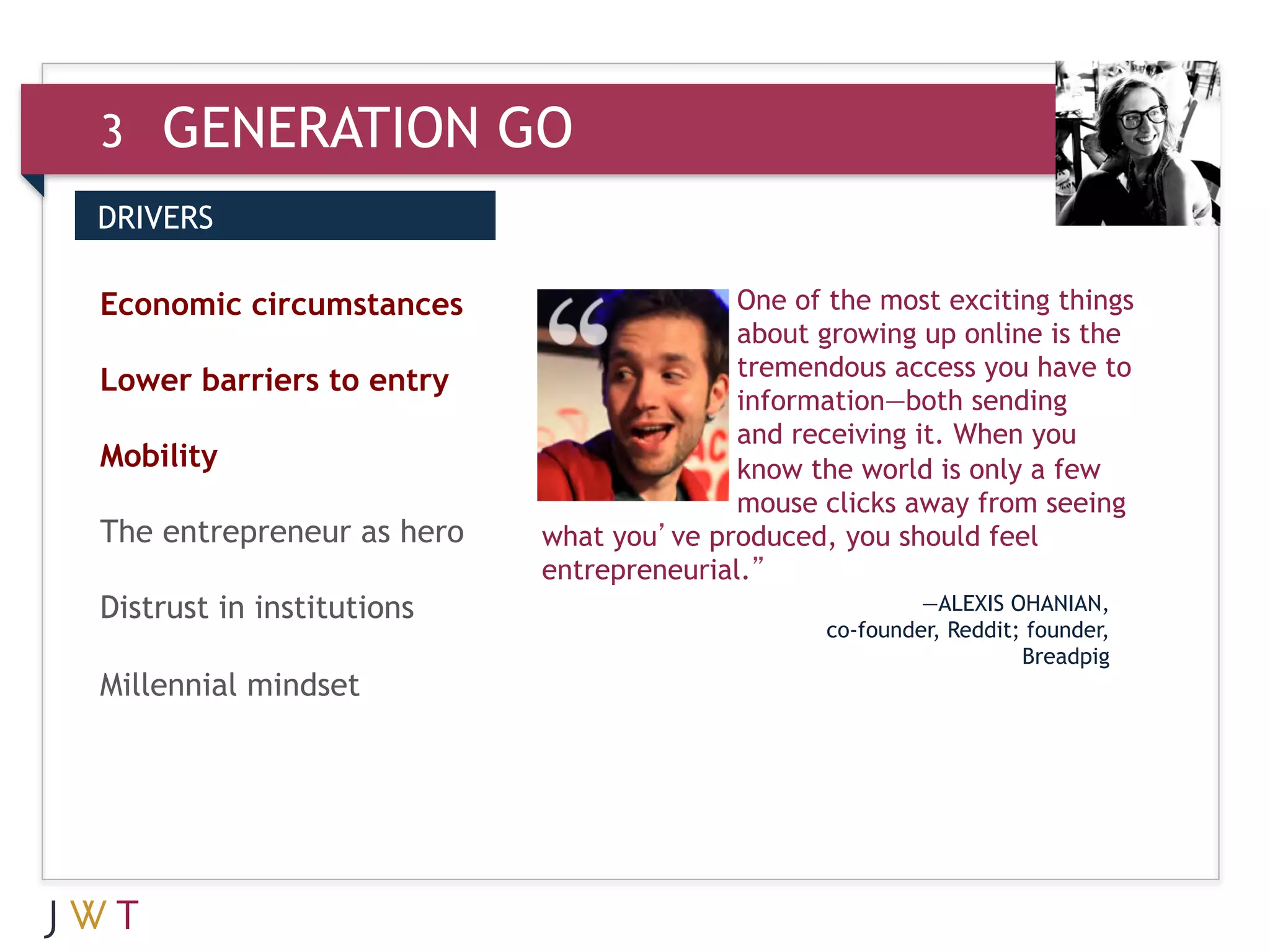 3   GENERATION GO
DRIVERS


3 GENERATION
Economic circumstances     GO             One of the most exciting things
                                          about growing up online is the
                                          tremendous access you have to
Lower barriers to entry
                                          information—both sending
                                          and receiving it. When you
Mobility                                  know the world is only a few
                                          mouse clicks away from seeing
The entrepreneur as hero   what you’ve produced, you should feel
                           entrepreneurial.”
Distrust in institutions                                  —ALEXIS OHANIAN,
                                                 co-founder, Reddit; founder,
                                                                    Breadpig
Millennial mindset
 