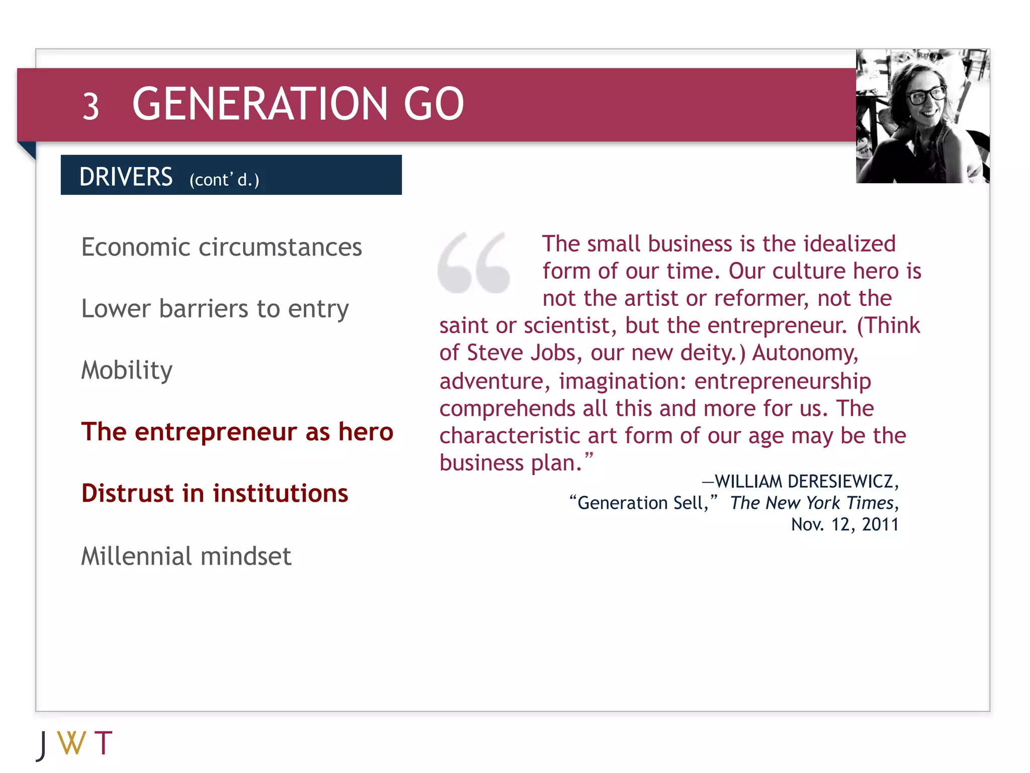 3   GENERATION GO
DRIVERS    (cont’d.)



3 GENERATION
Economic circumstances     GO
                           social
                                      The small business is the idealized
                                      form of our time. Our culture hero is
                                      not the artist or reformer, not the
Lower barriers to entry
                           saint or scientist, but the entrepreneur. (Think
                           of Steve Jobs, our new deity.) Autonomy,
Mobility                   adventure, imagination: entrepreneurship
                           comprehends all this and more for us. The
The entrepreneur as hero   characteristic art form of our age may be the
                           business plan.”
                                                       —WILLIAM DERESIEWICZ,
Distrust in institutions               “Generation Sell,” The New York Times,
                                                                Nov. 12, 2011
Millennial mindset
 