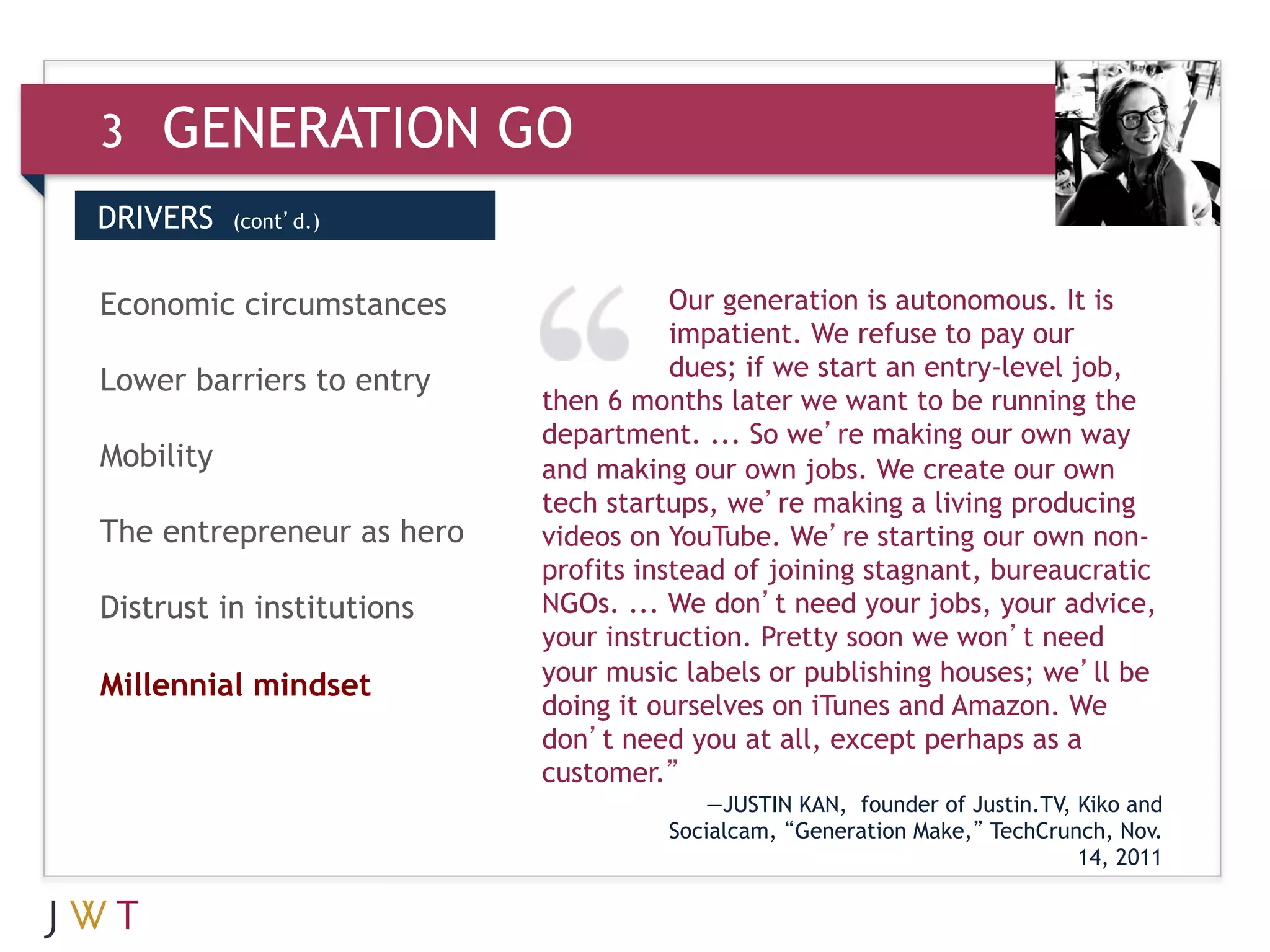 3   GENERATION GO
DRIVERS    (cont’d.)



3 GENERATION
Economic circumstances     GO         Our generation is autonomous. It is
                                      impatient. We refuse to pay our
                                      dues; if we start an entry-level job,
Lower barriers to entry
                           then 6 months later we want to be running the
                           department. ... So we’re making our own way
Mobility                   and making our own jobs. We create our own
                           tech startups, we’re making a living producing
The entrepreneur as hero   videos on YouTube. We’re starting our own non-
                           profits instead of joining stagnant, bureaucratic
Distrust in institutions   NGOs. ... We don’t need your jobs, your advice,
                           your instruction. Pretty soon we won’t need
                           your music labels or publishing houses; we’ll be
Millennial mindset
                           doing it ourselves on iTunes and Amazon. We
                           don’t need you at all, except perhaps as a
                           customer.”
                                         —JUSTIN KAN, founder of Justin.TV, Kiko and
                                     Socialcam, “Generation Make,” TechCrunch, Nov.
                                                                            14, 2011
 