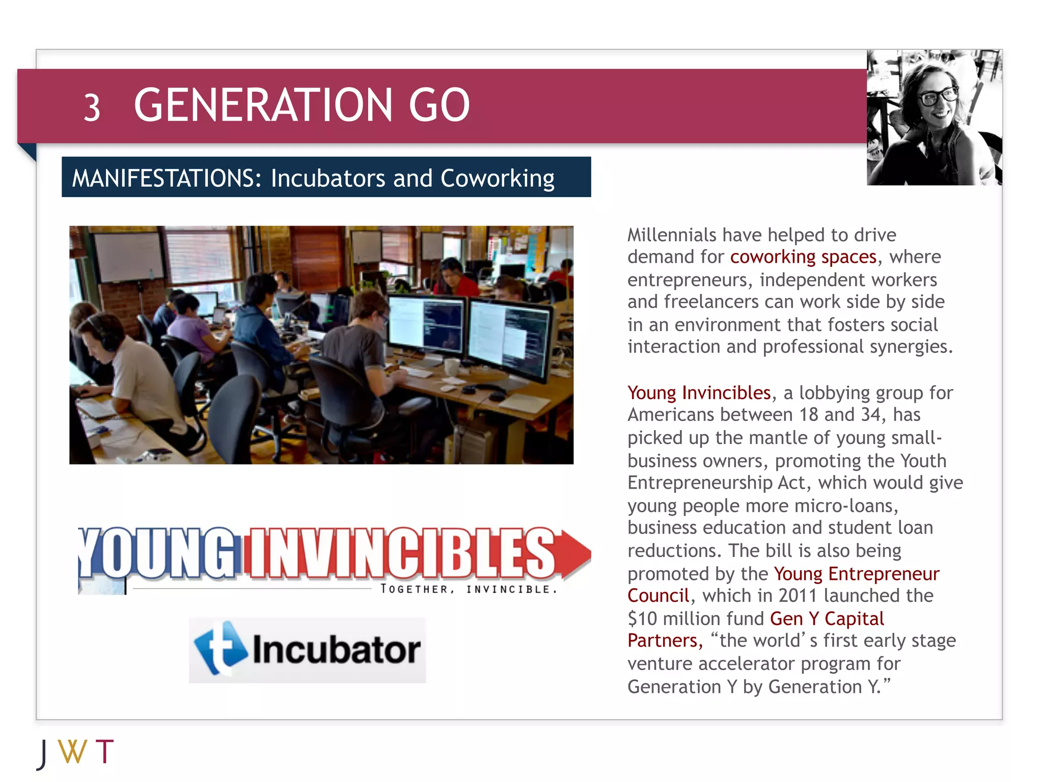 3    GENERATION GO
MANIFESTATIONS: Incubators and Coworking


     GENERATION GO
                                           Millennials have helped to drive
3                                          demand for coworking spaces, where
                                           entrepreneurs, independent workers
                                           and freelancers can work side by side
                                           in an environment that fosters social
                                           interaction and professional synergies.

                                           Young Invincibles, a lobbying group for
                                           Americans between 18 and 34, has
                                           picked up the mantle of young small-
                                           business owners, promoting the Youth
                                           Entrepreneurship Act, which would give
                                           young people more micro-loans,
                                           business education and student loan
                                           reductions. The bill is also being
                                           promoted by the Young Entrepreneur
                                           Council, which in 2011 launched the
                                           $10 million fund Gen Y Capital
                                           Partners, “the world’s first early stage
                                           venture accelerator program for
                                           Generation Y by Generation Y.”
 