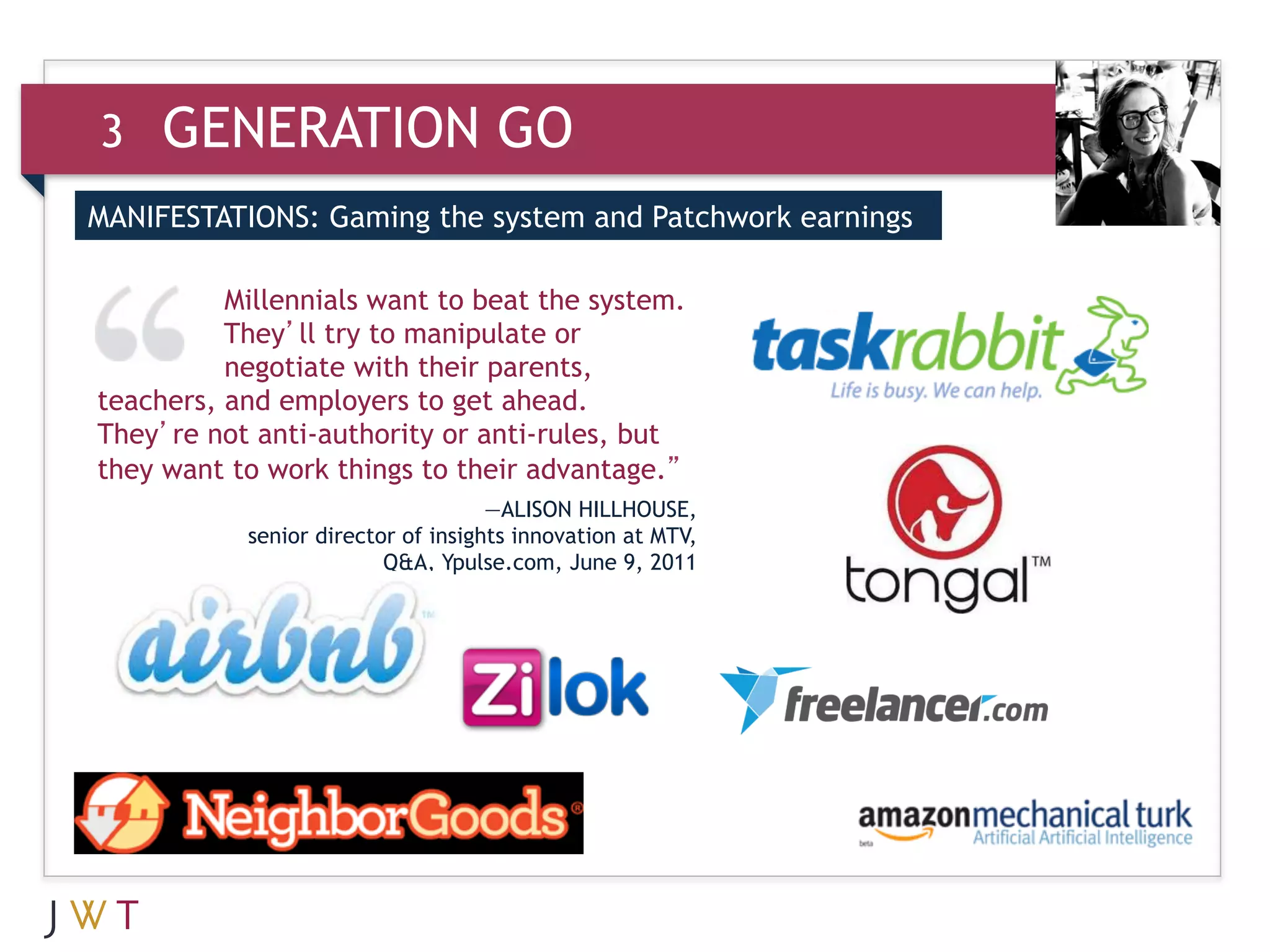 3    GENERATION GO
MANIFESTATIONS: Gaming the system and Patchwork earnings


3    GENERATION the system.
       Millennials want to beat
                                GO
       They’ll try to manipulate or
          negotiate with their parents,
teachers, and employers to get ahead.
They’re not anti-authority or anti-rules, but
they want to work things to their advantage.”
                                    —ALISON HILLHOUSE,
           senior director of insights innovation at MTV,
                         Q&A, Ypulse.com, June 9, 2011
 