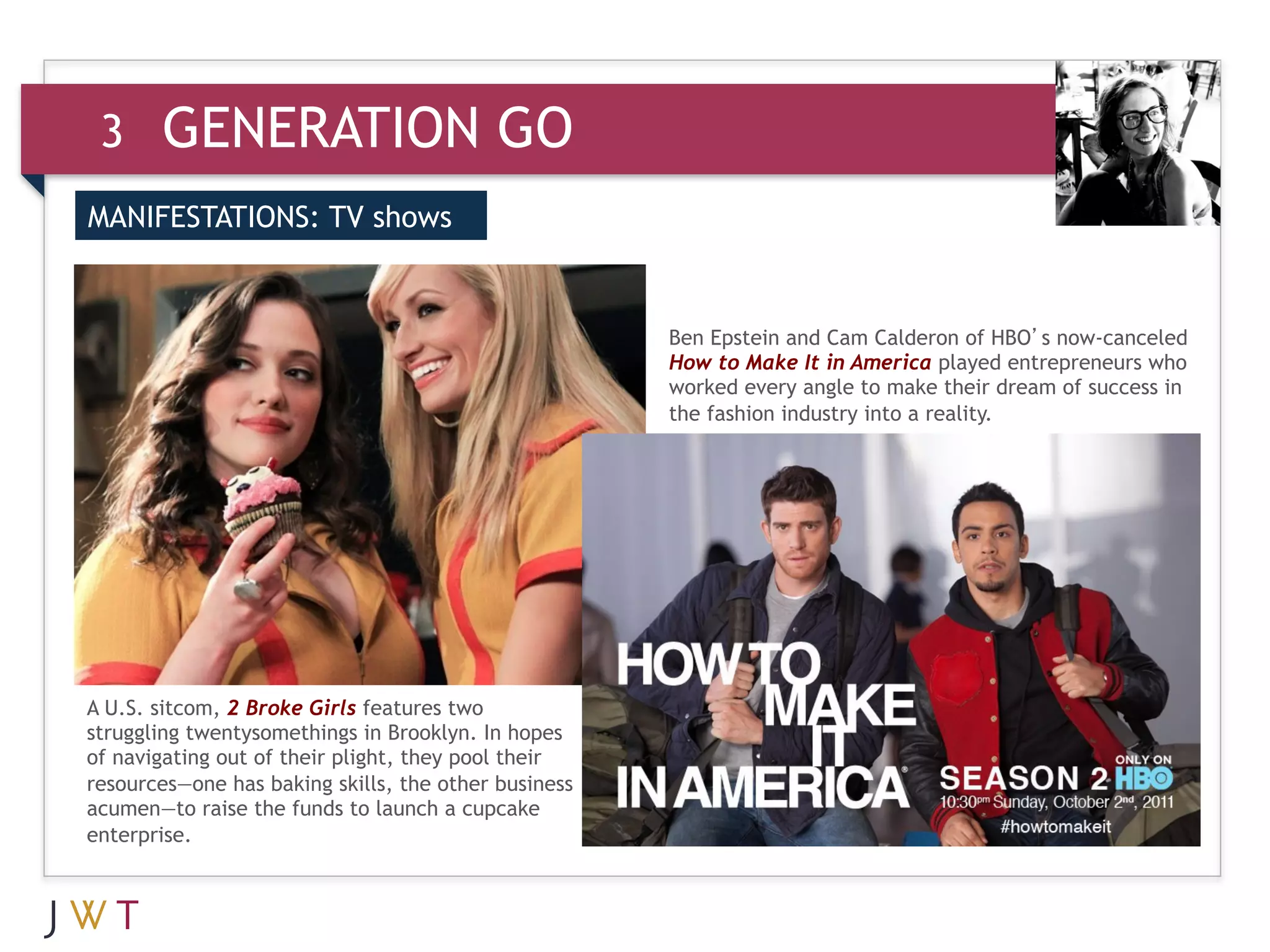 3     GENERATION GO
MANIFESTATIONS: TV shows


 3     GENERATION GO                                  Ben Epstein and Cam Calderon of HBO’s now-canceled
                                                      How to Make It in America played entrepreneurs who
                                                      worked every angle to make their dream of success in
                                                      the fashion industry into a reality.




A U.S. sitcom, 2 Broke Girls features two
struggling twentysomethings in Brooklyn. In hopes
of navigating out of their plight, they pool their
resources—one has baking skills, the other business
acumen—to raise the funds to launch a cupcake
enterprise.
 