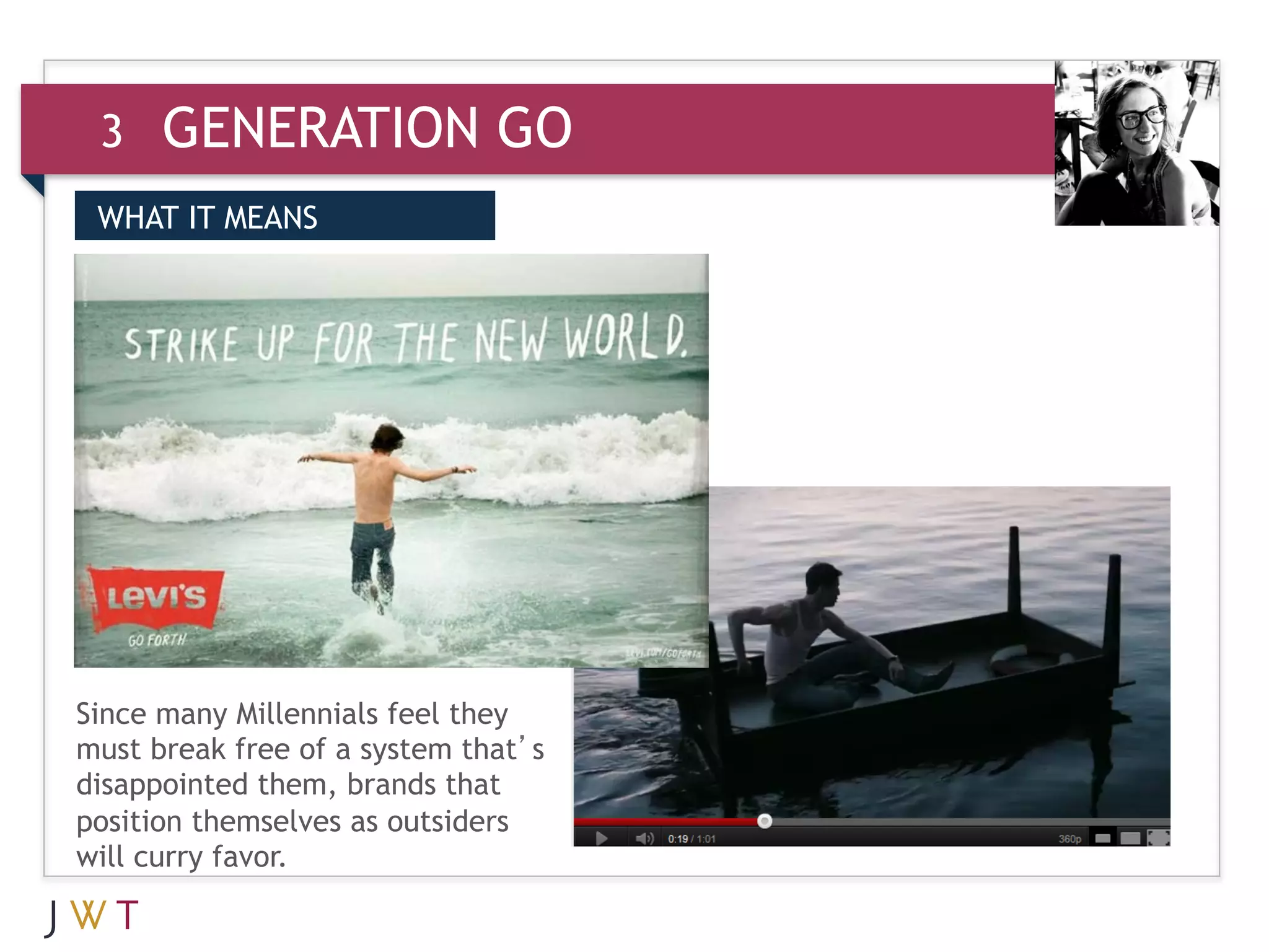 3    GENERATION GO
 WHAT IT MEANS


 3    GENERATION GO




Since many Millennials feel they
must break free of a system that’s
disappointed them, brands that
position themselves as outsiders
will curry favor.
 