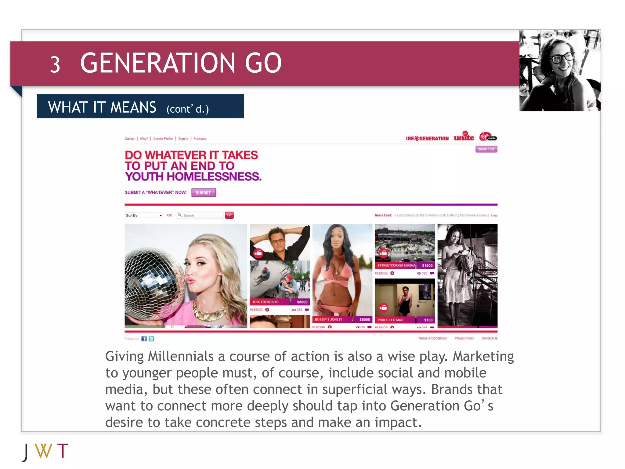 3   GENERATION GO
WHAT IT MEANS   (cont’d.)



3   GENERATION GO




      Giving Millennials a course of action is also a wise play. Marketing
      to younger people must, of course, include social and mobile
      media, but these often connect in superficial ways. Brands that
      want to connect more deeply should tap into Generation Go’s
      desire to take concrete steps and make an impact.
       
 