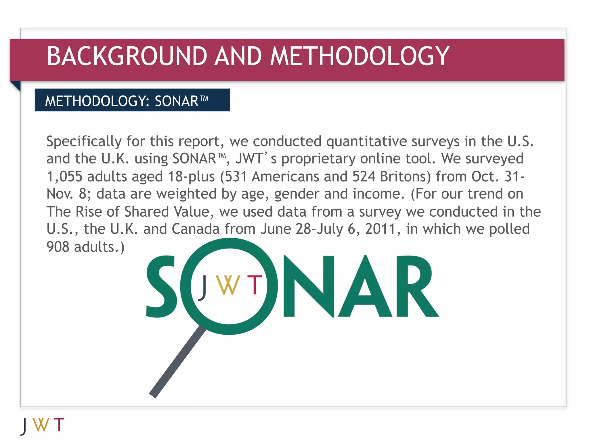 BACKGROUND AND METHODOLOGY
METHODOLOGY: SONAR™


3 the U.K.for thisSONAR™,we GO
and
    GENERATIONJWT’s proprietary online tool. We in the U.S.
Specifically
             using
                   report,  conducted quantitative surveys
                                                           surveyed
1,055 adults aged 18-plus (531 Americans and 524 Britons) from Oct. 31-
Nov. 8; data are weighted by age, gender and income. (For our trend on
The Rise of Shared Value, we used data from a survey we conducted in the
U.S., the U.K. and Canada from June 28-July 6, 2011, in which we polled
908 adults.)
 
 